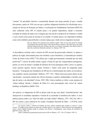 36

“contato” foi percebido, descrito e normatizado durante este longo período, já que o estudei
brevemente a partir de 1910, ano em que a política indigenista brasileira foi oficializada com a
criação do Serviço de Proteção aos Índios e Localização de Trabalhadores Nacionais (SPILTN)
mais conhecido como SPI. O contato passa a ter grande importância, alçado à momento
exemplar da relação da nação com a imagem que esta tem de si própria de ser tolerante e cordial
e com a forma como gosta de mostrar-se ao mundo. O contato passa a ter importância também
como valor simbólico para delimitar o enorme espaço que o índio tem no imaginário nacional.
                       they [os índios] also represent rich symbolic capital. They are not only good for internal
                       consumption (the untiring cliché of the nation being a mixture of the three races, the noble
                       and pure Indian being one of them), but also as an export commodity when Brazil wants to
                       show the world how ethnically tolerant it is. (Ramos, 1995: 10).


A discordância existente entre a retórica do SPI em prol da preservação cultural e os planos e
práticas do órgão, direcionados para criar território e povo brasileiros, é comentada por Antônio
Carlos de Souza Lima (1995).29 Ele afirma que o órgão governamental, orientado por um ideal
positivista30 e através do poder tutelar, seguiu a forma de agir dos conquistadores portugueses,
porém, ao invés de manter a unidade do domínio da Coroa portuguesa sobre a terra e os gentios
como queriam aqueles, buscou manter território e índios como parte da imaginada nação
brasileira. “O programa dos fundadores do SPI previa a transformação dos índios em lavradores,
sua completa e pronta assimilação” (Ribeiro, 1977: 191). “Morte física por guerra aberta ou por
‘pacificação’, necessária redução dos efetivos humanos a quebrar solidariedades e facilitar outro
tipo de morte, a da alteridade” (Lima, 1995: 308). Calavia também se refere a estes projetos de
‘nation making’ durante o Império de Pedro II e uma preocupação mais visível de ‘nation
building’ na República (2005b: 339).


Aos poucos, os indigenistas do SPI se deram conta de que seus ideais “assimilacionistas” não
alcançavam os resultados esperados e tiveram de se acomodar à resistência dos índios. A nova
política passou então a ser “fazer do índio, um índio melhor” (Ribeiro, 1977: 192). Em 1967, o
SPI foi extinto e para substituí-lo foi criada a Fundação Nacional do Índio – a FUNAI, como
29
          Ao escrever sobre o costume de Rondon de tocar música ocidental para acalmar os nativos, o autor
escreve: “É também muito distinto se supor que a melhor música a ser tocada é o Hino Nacional num gramophone,
como o fazia Cândido Rondon desde os contatos com Parecis e Nambiquaras, antes mesmo da existência do
SPILTN” (Lima, 1995: 72).
30
          Sobre a influência do pensamento positivista no SPI, ler Ribeiro, 1977: 134-137; Ramos, 1995: 5).
 