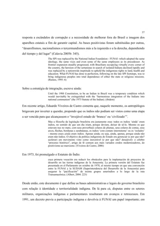 37

resposta a escândalos de corrupção e a necessidade de melhorar fora do Brasil a imagem dos
aparelhos estatais a fim de garantir capital. As bases positivistas foram substituídas por outras,
“desarollismos, nacionalismos o tercermundismos más a la izquierda o a la derecha, dependiendo
del tiempo y del lugar” (Calavia 2005b: 345).
                    The SPI was replaced by the National Indian Foundation - FUNAI -which adopted the same
                    ideology, the same vices and even some of the same employees as its precedessor. As
                    frontier expansion steadily progressed, with Brazilians occupying virtually every corner of
                    the country, the heroism of the sertanistas in search of isolated Indians declined rapidly and
                    was replaced by a nationwide ineptitude to uphold the indigenous rights to land, health and
                    education. What FUNAI has done to perfection, following on the late SPI footsteps, was to
                    bring indigenous peoples into total dependence of either the state or religious missions.
                    (Ramos, 1995: 6)


Sobre a estratégia de integração, escreve ainda:
                    Until the 1988 Constitution, to be an Indian in Brazil was a temporary condition which
                    would inevitably be extinguished with the “harmonious integration of the Indians into
                    national communion" (the 1973 Statute of the Indian). (ibidem)

Em recente artigo, Eduardo Viveiros de Castro comenta que, naquele momento, os antropólogos
brigavam por inverter a questão, propondo que os índios não podiam ser vistos como uma etapa
a ser vencida para que alcançassem o “invejável estado de ‘branco’ ou ‘civilizado’”.
                    Mas a filosofia da legislação brasileira era justamente essa: todos os índios ‘ainda’ eram
                    índios, no sentido de que um dia iriam, porque deviam, deixar de sê-lo. Mesmo os que
                    estavam nus no mato, com seus proverbiais colares de plumas, seus colares de contas, seus
                    arcos, flechas, bordunas e zarabatanas, os índios ‘com contato intermitente’ ou os ‘isolados’
                    - mesmo esses ainda eram índios. Apenas ainda; ou seja, ainda, apenas, porque ainda não
                    eram não-índios. O objetivo da política indigenista de Estado era gerenciar (e por que não?
                    acelerar) um movimento visto como inexorável (e por que não? desejável): o célebre
                    “processo histórico”, artigo de fé comum aos mais variados credos modernizadores, do
                    positivismo ao marxismo. (Viveiros de Castro, 2006)


Em 1973, foi promulgado o Estatuto do Índio.
                    cuya primera vocación era reducir los obstáculos para la implantación de proyectos de
                    desarollo en las tierras indígenas de la Amazonía. La primera versión del Estatuto fue
                    presentada en el Parlamento en octubre de 1970, al mismo tiempo en que una convención
                    entre la FUNAI y la SUDAM (Superintendencia del Desarrollo de la Amazonía) para
                    asegurar la “pacificación” de treinta grupos ameríndios a lo largo de la ruta
                    Transamazônica. (Albert, 2004: 223)


Desde então, este documento é que define as bases administrativas e legais do governo brasileiro
com relação à identidade e territorialidade indígena. De lá para cá, disputas entre os setores
militares, organizações indígenas e parlamentares resultaram em avanços e retrocessos. Em
1991, um decreto previa a participação indígena e devolvia à FUNAI um papel importante; em
 