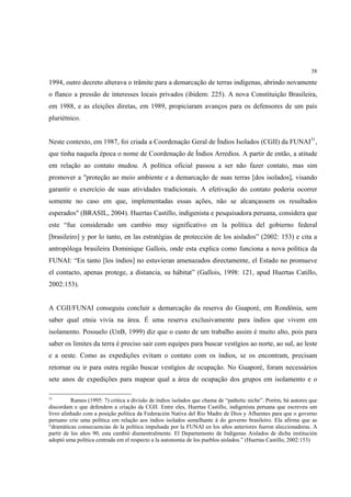 38

1994, outro decreto alterava o trâmite para a demarcação de terras indígenas, abrindo novamente
o flanco a pressão de interesses locais privados (ibidem: 225). A nova Constituição Brasileira,
em 1988, e as eleições diretas, em 1989, propiciaram avanços para os defensores de um país
pluriétnico.


Neste contexto, em 1987, foi criada a Coordenação Geral de Índios Isolados (CGII) da FUNAI31,
que tinha naquela época o nome de Coordenação de Índios Arredios. A partir de então, a atitude
em relação ao contato mudou. A política oficial passou a ser não fazer contato, mas sim
promover a "proteção ao meio ambiente e a demarcação de suas terras [dos isolados], visando
garantir o exercício de suas atividades tradicionais. A efetivação do contato poderia ocorrer
somente no caso em que, implementadas essas ações, não se alcançassem os resultados
esperados" (BRASIL, 2004). Huertas Castillo, indigenista e pesquisadora peruana, considera que
este “fue considerado um cambio muy significativo en la política del gobierno federal
[brasileiro] y por lo tanto, en las estratégias de protección de los aislados” (2002: 153) e cita a
antropóloga brasileira Dominique Gallois, onde esta explica como funciona a nova política da
FUNAI: “En tanto [los índios] no estuvieran amenazados directamente, el Estado no promueve
el contacto, apenas protege, a distancia, su hábitat” (Gallois, 1998: 121, apud Huertas Catillo,
2002:153).


A CGII/FUNAI conseguiu concluir a demarcação da reserva do Guaporé, em Rondônia, sem
saber qual etnia vivia na área. É uma reserva exclusivamente para índios que vivem em
isolamento. Possuelo (UnB, 1999) diz que o custo de um trabalho assim é muito alto, pois para
saber os limites da terra é preciso sair com equipes para buscar vestígios ao norte, ao sul, ao leste
e a oeste. Como as expedições evitam o contato com os índios, se os encontram, precisam
retornar ou ir para outra região buscar vestígios de ocupação. No Guaporé, foram necessários
sete anos de expedições para mapear qual a área de ocupação dos grupos em isolamento e o

31
          Ramos (1995: 7) critica a divisão de índios isolados que chama de “pathetic niche”. Porém, há autores que
discordam e que defendem a criação da CGII. Entre eles, Huertas Castillo, indigenista peruana que escreveu um
livro alinhado com a posição política da Federación Nativa del Rio Madre de Dios y Afluentes para que o governo
peruano crie uma política em relação aos índios isolados semelhante à do governo brasileiro. Ela afirma que as
“dramáticas consecuencias de la política impulsada por la FUNAI en los años anteriores fueron aleccionadoras. A
partir de los años 90, esta cambió diamentralmente. El Departamento de Indígenas Aislados de dicha institución
adoptó uma política centrada em el respecto a la autonomia de los pueblos aislados.” (Huertas Castillo, 2002:153)
 