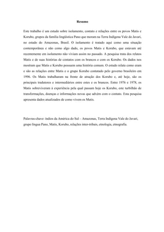 Resumo

Este trabalho é um estudo sobre isolamento, contato e relações entre os povos Matis e
Korubo, grupos da família lingüística Pano que moram na Terra Indígena Vale do Javari,
no estado do Amazonas, Brasil. O isolamento é tratado aqui como uma situação
contemporânea e não como algo dado, os povos Matis e Korubo, que estavam até
recentemente em isolamento não viviam assim no passado. A pesquisa trata dos relatos
Matis e de suas histórias de contatos com os brancos e com os Korubo. Os dados nos
mostram que Matis e Korubo possuem uma história comum. O estudo relata como eram
e são as relações entre Matis e o grupo Korubo contatado pelo governo brasileiro em
1996. Os Matis trabalharam na frente de atração dos Korubo e, até hoje, são os
principais tradutores e intermediários entre estes e os brancos. Entre 1976 e 1978, os
Matis sobreviveram à experiência pela qual passam hoje os Korubo, este turbilhão de
transformações, doenças e informações novas que advém com o contato. Esta pesquisa
apresenta dados atualizados de como vivem os Matis.




Palavras-chave: índios da América do Sul – Amazonas, Terra Indígena Vale do Javari,
grupo língua Pano, Matis, Korubo, relações inter-tribais, etnologia, etnografia.
 