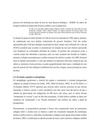 39

processo foi facilitado por parte da área ser uma Reserva Biológica – REBIO. Os índios do
Guaporé também já tinham tido diversos conflitos com os madeireiros.
                     Eu não creio que haja nenhum grupo indígena isolado no Brasil que não saiba de nossa
                     existência, entende? Todos sabem! Porque, em algum momento da história deles, eles
                     tiveram encontros fortuitos ou choques com essas frentes pioneiras, por aí afora. (Possuelo
                     in UnB, 1999:195).

A atração do grupo de índios Korubo no Vale do Javari foi realizada em 1996, depois, portanto,
de estabelecida esta nova política isolacionista do governo brasileiro. Uma das razões
apresentadas pela CGII para defender sua posição de fazer contato com os Korubo foi o fato da
FUNAI considerar que os índios se encontravam em situação de risco por estarem aparecendo
com freqüência na comunidade ribeirinha do Ladário. O governo não conseguiria evitar a
violenta reação dos ribeirinhos à presença cada vez mais constante dos Korubo no Ladário,
portanto a solução encontrada para o conflito eminente foi realizar o contato. Em 2003, Possuelo
disse ao repórter neozelandês e a mim que também era impossível não fazer contato já que sua
aldeia se encontrava muito próxima ao ponto geograficamente ideal para a instalação de uma
base de controle da Terra Indígena (confluência dos rios Itui e Itaquai, acesso principal ao centro
da área).


2.3. O contato, segundo os antropólogos
Os antropólogos questionam o conceito de contato e reconhecem o eventual protagonismo
indígena na relação (Carneiro da Cunha, 1992; Albert & Ramos, 2002). Já em Os Índios e a
Civilização, Ribeiro (1977) registrara que diversas tribos estavam convictas de que haviam
amansado os brancos, porém o autor considerava esse fato como uma das provas de que o
método de aproximação dos indigenistas do SPI havia sido eficaz, pois os índios haviam
“interpretado às avessas” o que de fato lhes acontecera. A linha teórica cunhada na época por
estudiosos da “aculturação” e da “fricção interétnica” não conferia aos índios o papel de
protagonistas.

Recentemente, os pesquisadores passaram a buscar uma compreensão maior do pensamento
indígena sobre o contato com os brancos a partir do cruzamento integrado da cosmologia,
história e política destes e, sobretudo, considerando o indígena como agente desta relação (Albert
& Ramos, 2002). A publicação na década passada de mais e mais narrativas indígenas também
 