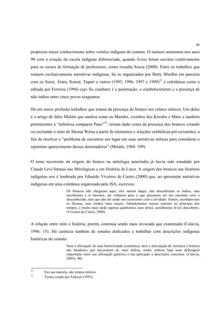 40

propiciou maior conhecimento sobre versões indígena do contato. O número aumentou nos anos
90 com a criação da escola indígena diferenciada, quando livros foram escritos coletivamente
para os cursos de formação de professores, como ressalta Souza (2000). Entre os trabalhos que
reúnem exclusivamente narrativas indígenas, há os organizados por Betty Mindlin em parceria
com os Suruí, Arara, Kanoé, Tupari e outros (1993, 1996, 1997 e 1999)32 e coletâneas como a
editada por Ferreira (1994) cujo fio condutor é a penetração, o estabelecimento e a presença de
não-índios entre cinco povos xinguanos.

Há em maior profusão trabalhos que tratam da presença do branco nos relatos míticos. Um deles
é o artigo de Júlio Melatti que analisa como os Marubo, vizinhos dos Korubo e Matis e também
pertencentes à “nebulosa compacta Pano”33, teriam dado conta da presença dos brancos criando
ou recriando o mito de Shoma Wetsa a partir de elementos e relações simbólicas pré-existentes, a
fim de resolver o “problema de encontrar um lugar em suas narrativas míticas para considerar o
repentino aparecimento desses dominadores” (Melatti, 1984: 109).


O tema recorrente da origem do branco na mitologia ameríndia já havia sido estudado por
Claude Lévi-Strauss nas Mitológicas e em História de Lince. A origem dos brancos nas histórias
indígenas nos é lembrada por Eduardo Viveiros de Castro (2000) que, ao apresentar narrativas
indígenas em uma coletânea organizada pelo ISA, escreveu:
                       Os brancos não chegaram aqui, eles saíram daqui; não descobriram os índios, mas
                       encobriram a si mesmos, até voltarem para o que pensaram ser um encontro com o
                       desconhecido, mas que não foi senão um reencontro com o olvidado. Somos, recordam-nos
                       os Desana, seus irmãos mais moços. Abandonamos nossos maiores no princípio dos
                       tempos, e muito mais tarde (apenas quinhentos anos atrás), acreditamos tê-los descoberto.
                       (Viveiros de Castro, 2000).


A relação entre mito e história, porém, continua sendo mais invocada que examinada (Calavia,
1996: 15). Há carência também de estudos dedicados a trabalhar com descrições indígenas
históricas do contato.
                       Nem a afirmação de uma historicidade ecumênica, nem a articulação de estrutura e história
                       são bandeiras que necessitem de mais defesa, muito embora haja uma defasagem
                       importante entre sua afirmação genérica e sua aplicação a descrições concretas. (Calavia,
                       2005a: 40).


32
        Em sua maioria, são relatos míticos.
33
        Termo criado por Erikson (1993).
 