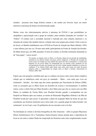42

isolados - possuem uma longa história comum e são unidos por diversos laços em muito
anteriores à presença do branco em determinada região.


Muitas vezes tais relacionamentos prévios à presença da FUNAI é que possibilitam ou
atrapalham a aproximação com o grupo de isolados, antes também chamados de “arredios” ou
“brabos”. O contato com a sociedade nacional é marcado por estas relações anteriores e as
situações de contato irão também marcar a relação entre estes grupos pós-contato. Entre os povos
do Javari, os Marubo trabalharam com a FUNAI na Frente de Atração dos Matis (Melatti, 1985)
e estes últimos, por sua vez, 30 anos mais tarde, participariam na Frente de Atração dos Korubo.
Os Matis dizem que, em 2006, passados 10 anos do contato, os Korubo continuam chamando-os
de “meu papai”, ‘nukon mamã’.
                    No entanto, as relações entre os Matis e os Korubo, depois de um período de estabilidade,
                    tornaram-se nos últimos tempos um pouco menos amigáveis: os Korubo são acusados de
                    serem avaros em relação aos seus tatchik (dos quais eles têm o monopólio), e a morte (por
                    hepatite) de um jovem Matis foi interpretada por sua família como resultante de um
                    envenenamento da parte dos Korubo que ele teria visitado quando trabalhava no posto de
                    vigilância. É no entanto difícil saber muito mais sobre esses temas em razão da pouca
                    pesquisa sobre a complexidade da relação entre os Matis e Korubo. (Nascimento &
                    Erikson, 2006: 440)


Espero que esta pesquisa contribua para que se conheça um pouco mais acerca desta complexa
relação que se estabeleceu entre um povo já contatado – Matis - com outro que vivia em
isolamento - Korubo. Irei tratar aqui dos temas apontados por Nascimento & Erikson (2006),
como as acusações que os Matis fazem aos Korubos de avareza e envenenamento. E também
outros, como a oferta feita por Mayá Korubo a dois Matis para que eles se casem com sua filha
Manis, os cuidados de Txema Matis com Washmë Korubo quando a acompanhou em um
hospital em Manaus após sua cesárea, as mortes de Raimundo Magalhães (Sobral) e da filha de
Washmë levada por uma sucuri. E apresentar o plano de ocupação Matis do limite do que eles
consideram sua fronteira territorial com a terra onde vive o grande grupo de índios Korubo ‘em
isolamento’ no rio Coari, a uns 10 quilômetros de seu encontro com o rio Ituí.


Na introdução ao volume 2 da Guía Etnográfica da Alta Amazonia – sobre os grupos Mayoruna
[Panos Setentrionais], Uni e Yaminahua, Santos-Granero chama atenção para a importância de
levar-se em conta o caráter fluído da composição de fronteiras entre estes conglomerados sociais
 