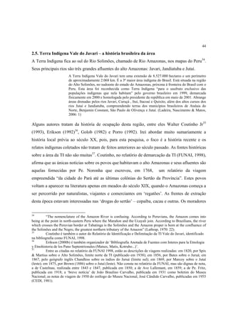 44

2.5. Terra Indígena Vale do Javari – a história brasileira da área
A Terra Indígena fica ao sul do Rio Solimões, chamado de Rio Amazonas, nos mapas do Peru34.
Seus principais rios são três grandes afluentes do alto Amazonas: Javari, Jandiatuba e Jutaí.
                        A Terra Indígena Vale do Javari tem uma extensão de 8.527.000 hectares e um perímetro
                        de aproximadamente 2.068 km. É a 3ª maior área indígena do Brasil. Está situada na região
                        do Alto Solimões, no sudoeste do estado do Amazonas, próxima à fronteira do Brasil com o
                        Peru. Esta área foi reconhecida como Terra Indígena “para o usufruto exclusivo das
                        populações indígenas que nela habitam” pelo governo brasileiro em 1999, demarcada
                        fisicamente em 2000 e homologada pelo presidente da república em maio de 2001. Abrange
                        áreas drenadas pelos rios Javari, Curuçá , Ituí, Itacoaí e Quixito, além dos altos cursos dos
                        rios Jutaí e Jandiatuba, compreendendo terras dos municípios brasileiros de Atalaia do
                        Norte, Benjamin Constant, São Paulo de Olivença e Jutaí. (Ladeira, Nascimento & Matos,
                        2006: 1)

Alguns autores tratam da história de ocupação desta região, entre eles Walter Coutinho Jr35
(1993), Erikson (1992)36, Golob (1982) e Porro (1992). Irei abordar muito sumariamente a
história local prévia ao século XX, pois, para esta pesquisa, o foco é a história recente e os
relatos indígenas coletados não tratam de feitos anteriores ao século passado. As fontes históricas
sobre a área da TI não são muitas37. Coutinho, no relatório de demarcação da TI (FUNAI, 1998),
afirma que as únicas notícias sobre os povos que habitavam o alto Amazonas e seus afluentes são
aquelas fornecidas por Pe. Noronha que escreveu, em 1768,                            um relatório da viagem
empreendida “da cidade do Pará até as últimas colônias do Sertão da Província”. Estes povos
voltam a aparecer na literatura apenas em meados do século XIX, quando o Amazonas começa a
ser percorrido por naturalistas, viajantes e comerciantes em ‘regatões’. As frentes de extração
desta época estavam interessadas nas ‘drogas do sertão’ – copaíba, cacau e outras. Os moradores


34
          “The nomenclature of the Amazon River is confusing. According to Peruvians, the Amazon comes into
being at the point in north-eastern Peru where the Marañon and the Ucayali join. According to Brazilians, the river
which crosses the Peruvian border at Tabatinga is the Solimões and the Amazon proper is born at the confluence of
the Solimões and the Negro, the greatest northern tributary of the Amazon” (Lathrap, 1970: 22).
35
          Coutinho é também o autor do Relatório de Identificação e Delimitação da TI Vale do Javari, identificado
na bibliografia como FUNAI, 1998.
36
          Erikson (2000b) é também organizador de ‘Bibliografía Anotada de Fuentes com Interes para la Etnologia
y Etnohistoria de los Pano Septentrionales (Matses, Matis, Kotrubo...)’.
37
          Entre as citadas no relatório da FUNAI 1998, estão as descrições de viagens realizadas: em 1820, por Spix
& Martius sobre o Alto Solimões, limite norte da TI (publicado em 1938); em 1856, por Bates sobre o Juruá; em
1867, pelo geógrafo inglês Chandless sobre os índios do Juruá (limite sul); em 1869, por Marcoy sobre o Jutaí
(leste); em 1875, por Brown (1886) sobre o Jutaí (leste). Não consta no relatório da FUNAI, mas são dignas de nota,
a de Castelnau, realizada entre 1843 e 1847, publicada em 1850; a de Ave Lallemant, em 1859; a de Pe. Fritz,
publicada em 1918; a ‘breve notícia’ de João Braulino Carvalho, publicada em 1931 como boletim do Museu
Nacional; as notas de viagem de 1950 do zoólogo do Museu Nacional, José Cândido Carvalho, publicadas em 1955
(CEDI, 1981).
 