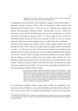 46
                       indígenas de terra firme, situadas nos cursos médios dos rios, tenham permanecido
                       relativamente intocadas, pelo menos em parte. (ibidem: 23).

As propriedades rurais continuaram sendo chamadas de seringais, mesmo quando apenas se
dedicavam à extração de madeira (FUNAI, 1998: 28). O zoológo do Museu Nacional, José
Cândido de Melo Carvalho, visitou o Javari nos anos 50 e constatou que a exploração da
borracha tinha apresentado crescimento durante a segunda guerra, mas era o comércio de
madeira que crescia a cada ano. Os índios atacaram diversas vezes os madeireiros que invadiam
seu território. Há registro de ataques em 1930 e em 1950 na região do alto rio Curuçá. O
antropólogo Roberto Cardoso de Oliveira esteve próximo ao Javari, nos anos 50, fazendo
trabalho de campo com os Tikuna e também registrou os conflitos entre índios e madeireiros.
No Brasil, foram realizadas ações militares contra os índios. Algumas malocas teriam sido
destruídas em 1960 ou 1963; índios de um grupo residente no igarapé Amburus, exterminados
em 1956 e; “em 1958, uma tropa do 9º. Pelotão Estirão do Equador teria participado de uma
expedição punitiva aos índios que habitavam o divisor de águas dos igarapés Santana (afluente
do rio Javari) e Flecheira e duas no rio Negro (estes últimos afluentes do rio Curuçá)” (ibidem:
29). Em Tabatinga, em junho de 2006, ouvi de um senhor mestiço brasileiro, que havia
participado, quando recruta, portanto nos anos 60, destas ‘correrias’ do Exército brasileiro contra
os índios: “Entramos na maloca e atiramos, matei muito índio. Hoje, fico pensando nessa gente
que morreu, na floresta, com seus filhos.” Em sua tese sobre o povo Matsés, Romanoff descreve
uma dessas expedições militares realizadas no Peru:
                       In 1964, a civilian/military expedition left Requena on the lower Ucayali River to march
                       through Matses territory. Some of the motives ascribed to this expedition include
                       pacification, vengeance, securing the area for forest extraction, and finding a transportation
                       route. (…) The expedition passed the Galvez River into Matses territory, where they found
                       several houses. They occupied one of the houses and, according to a Matses informant, cut
                       down the crops. Then they sent out a party for reconnaissance (according to the official
                       report) and to find and to attack the Matses (according to the son of a expeditionary). The
                       Matses attacked this party (Romanoff,1984: 43)


Os expedicionários esperaram reforços, alguns foram retirados por helicópteros norte-
americanos enviados do Panamá e vieram aviões bombardeiros de Chiclayo. Nenhum Matsés foi
morto, mas eles teriam fugido e se refugiado do lado brasileiro38 (ibidem :44). Ou seja, teriam

38
  Romanoff descreve também como os Matsés se movimentavam de uma maloca a outra para evitar os estrangeiros
e como realizavam suas correrias e ataques com a finalidade de raptar mulheres da população regional e também de
outros povos índios.
 