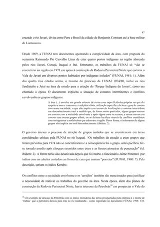47

cruzado o rio Javari, divisa entre Peru e Brasil da cidade de Benjamin Constant até a base militar
de Lontananza.


Desde 1969, a FUNAI tem documentos apontando a complexidade da área, com proposta do
sertanista Raimundo Pio Carvalho Lima de criar quatro postos indígenas na região abarcada
pelos rios Javari, Curuçá, Itaquaí e Ituí. Entretanto, os trabalhos da FUNAI só “vão se
concretizar na região em 1971 em apoio à construção da Rodovia Perimetral Norte que cortaria o
Vale do Javari em diversos pontos habitados por indígenas isolados” (FUNAI, 1981: 1). Além
dos quatro rios citados acima, o resumo do processo da FUNAI 1074/80, inclui os rios
Jandiatuba e Jutaí na área de estudo para a criação do ´Parque Indígena do Javari´, como era
chamado à época. O documento explicita a situação de contatos intermitentes e conflitos
envolvendo os grupos indígenas.
                       A área (...) envolve um grande número de etnias com especificidades próprias no que diz
                       respeito a usos e costumes e tradições tribais, utilização específica da área e grau de contato
                       com nossa sociedade, o que não implica em termos de localização e contatos inter-tribais
                       um desconhecimento total a medida que, de forma muito particular, alguns grupos entram
                       em contato com a sociedade envolvente e após alguns anos se retraem, e outros entram em
                       contato com outros grupos tribais, ou se deixam localizar através de conflitos manifestos
                       com seringueiros e madeireiros que adentram a região. Desta forma, o isolamento de alguns
                       grupos não implica em total desconhecimento. (ibidem: 2).


O governo iniciou o processo de atração de grupos isolados que se encontravam em áreas
consideradas críticas pela FUNAI no rio Itaquaí. “Os trabalhos de atração a estes grupos que
foram previstos para 1974 não se concretizaram e a conseqüência foi o grupo, antes pacífico, ter-
se tornado arredio após choques ocorridos entre estes e as frentes pioneiras de penetração” (id.
ibidem: 2). A frente teria sido desativada depois que foi morto o funcionário Jaime Pimentel por
índios com os cabelos cortados em forma de cuia que usaram “porretes” (FUNAI, 1980: 7). Pela
descrição, seriam os índios Korubo.


Os conflitos entre a sociedade envolvente e os ‘arredios’ também são mencionados para justificar
a necessidade de reativar os trabalhos do governo na área. Nesta época, além dos planos de
construção da Rodovia Perimetral Norte, havia interesse da Petrobrás39 em prospectar o Vale do


39
   Um exemplo de descaso da Petrobrás com os índios moradores das terras prospectadas pela empresa é o monte de
‘tralhas’ que a petroleira deixou para trás no rio Jandiatuba - como registrado no documento FUNAI, 1998: 138.
 
