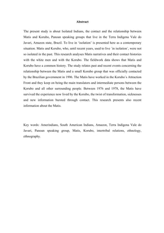 Abstract

The present study is about Isolated Indians, the contact and the relationship between
Matis and Korubo, Panoan speaking groups that live in the Terra Indígena Vale do
Javari, Amazon state, Brazil. To live in ‘isolation’ is presented here as a contemporary
situation. Matis and Korubo, who, until recent years, used to live ´in isolation´, were not
so isolated in the past. This research analyses Matis narratives and their contact histories
with the white men and with the Korubo. The fieldwork data shows that Matis and
Korubo have a common history. The study relates past and recent events concerning the
relationship between the Matis and a small Korubo group that was officially contacted
by the Brazilian government in 1996. The Matis have worked in the Korubo´s Attraction
Front and they keep on being the main translators and intermediate persons between the
Korubo and all other surrounding people. Between 1976 and 1978, the Matis have
survived the experience now lived by the Korubo, the twist of transformation, sicknesses
and new information bursted through contact. This research presents also recent
information about the Matis.




Key words: Amerindians, South American Indians, Amazon, Terra Indígena Vale do
Javari, Panoan speaking group, Matis, Korubo, intertribal relations, ethnology,
ethnography.
 