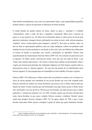 51

desta família etnolingüística), mas como um representante típico, cuja marginalidade geográfica
também oferece a riqueza de apresentar as diferenças de forma marcada.


O estudo aborda um grande número de temas, dentre os quais o                     principal é o trabalho
‘ornamentálico’ sobre o corpo. De fato, o magnífico ‘ornamental’ Matis atrai o interesse de
quem os vê por primeira vez. Os Matis são reconhecidos dentre os outros povos do Javari pela
aparência exuberante: tatuagens faciais, perfurações nas aletas do nariz, onde colocam pequenos
‘espinhos’ (muxá, mesma palavra para tatuagem e espinho40), furo entre as narinas, onde, em
dias de festa ou apresentações públicas como nos Jogos Indígenas, exibem um pendente nasal
redondo de aruá (concha nacarada) ou um bastão no dia-a-dia, furos nos lóbulos das orelhas para
os brincos de bastão ou decorados com concha e perfurações no laprolábio. Erikson trata
especificamente da ornamentação facial dos Matis (1999: 322). Ele comenta sua parecencia com
os jaguares. Os Matis, porém, disseram-me muitas vezes que não tem nada de felino e que
“branco não entende nada mesmo”, eles dizem a mesma frase também no documentário sobre a
viagem que fizeram para participar das olimpíadas indígenas em Porto Seguro, quando todos os
apresentavam como os ‘homens jaguares’. Por que eles não gostam de ser identificados como
homens jaguares? É uma pergunta para ser respondida em outro trabalho, fica aqui o registro.


Erikson (2000: 195) afirma que os Matis teriam tido seus primeiros contatos com os brancos no
início do século passado, por intermédio de um jovem Korubo que teria sido cooptado pelos
brancos, batizado de Antônio (ou Anton Korubon), que trocava com os Matis mão-de-obra por
objetos de metal. O autor comenta que esta informação seria algo irônica já que os Matis teriam
sido ‘pacificados’ há cerca de 60 ou 100 anos por este Korubo, um índio do povo que os Matis
ajudariam a “contatar por primeira vez” em 1996. Acredito, porém, que devemos duvidar deste
nome Anton Korubon, já que como o próprio Erikson comenta o etnônimo ‘Korubo’ parece
usado para designar diversos inimigos (1999: 74). Só agora, depois de 1996, é que o nome
Korubo, dado pelos Matis, passou a designar o grupo de índios que agora chamamos Korubo.




40
        Muxá é também usado para um dos etnônimos, para os Muxabo - muxá (tatuagem) + bo (usado para grupo,
como outros Pano utilizam ‘nawa’), ou ‘os tatuados’.
 