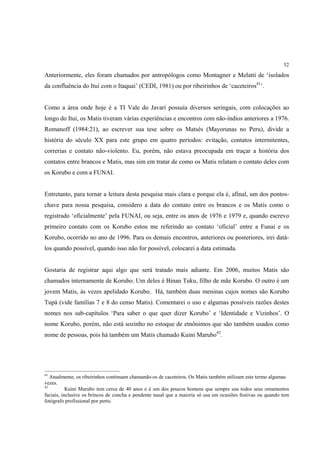 52

Anteriormente, eles foram chamados por antropólogos como Montagner e Melatti de ‘isolados
da confluência do Ituí com o Itaquai’ (CEDI, 1981) ou por ribeirinhos de ‘caceteiros41’.


Como a área onde hoje é a TI Vale do Javari possuía diversos seringais, com colocações ao
longo do Ituí, os Matis tiveram várias experiências e encontros com não-índios anteriores a 1976.
Romanoff (1984:21), ao escrever sua tese sobre os Matsés (Mayorunas no Peru), divide a
história do século XX para este grupo em quatro períodos: evitação, contatos intermitentes,
correrias e contato não-violento. Eu, porém, não estava preocupada em traçar a história dos
contatos entre brancos e Matis, mas sim em tratar de como os Matis relatam o contato deles com
os Korubo e com a FUNAI.


Entretanto, para tornar a leitura desta pesquisa mais clara e porque ela é, afinal, um dos pontos-
chave para nossa pesquisa, considero a data do contato entre os brancos e os Matis como o
registrado ‘oficialmente’ pela FUNAI, ou seja, entre os anos de 1976 e 1979 e, quando escrevo
primeiro contato com os Korubo estou me referindo ao contato ‘oficial’ entre a Funai e os
Korubo, ocorrido no ano de 1996. Para os demais encontros, anteriores ou posteriores, irei datá-
los quando possível, quando isso não for possível, colocarei a data estimada.


Gostaria de registrar aqui algo que será tratado mais adiante. Em 2006, muitos Matis são
chamados internamente de Korubo. Um deles é Binan Tuku, filho de mãe Korubo. O outro é um
jovem Matis, às vezes apelidado Korubo. Há, também duas meninas cujos nomes são Korubo
Tupá (vide famílias 7 e 8 do censo Matis). Comentarei o uso e algumas possíveis razões destes
nomes nos sub-capítulos ‘Para saber o que quer dizer Korubo’ e ‘Identidade e Vizinhos’. O
nome Korubo, porém, não está sozinho no estoque de etnônimos que são também usados como
nome de pessoas, pois há também um Matis chamado Kuini Marubo42.




41
   Atualmente, os ribeirinhos continuam chamando-os de caceteiros. Os Matis também utilizam este termo algumas
vezes.
42
           Kuini Marubo tem cerca de 40 anos e é um dos poucos homens que sempre usa todos seus ornamentos
faciais, inclusive os brincos de concha e pendente nasal que a maioria só usa em ocasiões festivas ou quando tem
fotógrafo profissional por perto.
 