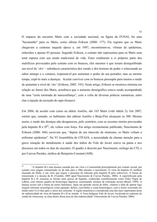 53

O impacto do encontro Matis com a sociedade nacional, na figura da FUNAI, foi uma
"hecatombe" para os Matis, como afirma Erikson (2000: 177). Ele registra que os Matis
chegavam a centenas naquela época e, em 1987, encontraram-se, vítimas de epidemias,
reduzidos a apenas 83 pessoas. Segundo Erikson, o contato não representou para os Matis uma
total ruptura com seu modo tradicional de vida. Estes creditaram a si próprios parte dos
malefícios provocados pelo contato com os brancos, eles mesmos é que teriam desequilibrado
seu nível de ‘sho’ - substância característica dos xamãs e dos homens de poder e relacionada ao
sabor amargo e a venenos, responsável por aumentar o poder de seu portador, mas ao mesmo
tempo, expô-lo mais a doenças. Aceitar conviver com os brancos pressupôs para muitos o medo
de aumentar o nível de ‘sho’ (Erikson, 2002: 193). Neste artigo, Erikson se mostrava otimista em
relação ao futuro dos Matis, acreditava que o aumento demográfico estava sendo acompanhado
de uma “certa retomada de autoconfiança”, com a volta de diversas práticas xamanicas, entre
elas a injeção da secreção do sapo (kampo).


Em 2006, de acordo com censo na aldeia Aurélio, são 163 Matis (vide tabela 2). Em 2007,
estimo que, somado, os habitantes das aldeias Aurélio e Beija-Flor alcançam os 300. Mesmo
assim, o medo das doenças não desapareceu, pelo contrário, com as recentes mortes provocadas
pela hepatite B e D43, ele voltou com força. Em artigo recentemente publicado, Nascimento &
Erikson (2006: 446) escrevem que, “depois de um intervalo de otimismo, os Matis voltam a
enfrentar epidemias”. Na VI Assembléia do CIVAJA, a necessidade de chamar atenção para a
grave situação do atendimento à saúde dos índios do Vale do Javari esteve na pauta e nos
discursos em todos os dias do encontro. O quadro é descrito por Nascimento, ecólogo do CTI, e
por Cuevas Paredes, médica de Benjamin Constant (AM):


43
         “A hepatite B é uma doença causada por um vírus e é transmitida principalmente por contato sexual, por
contato com sangue contaminado ou da mãe para o filho durante o nascimento. O vírus da hepatite D, também
chamado de Delta, é um vírus que requer a presença da infecção pela hepatite B para sobreviver. A forma de
transmissão é a mesma da B. (Varaldo, 2005 apud Nascimento & Cuevas Paredes, 2006). A superinfecção pela
hepatite B e D, ocasiona as formas mais graves de hepatite, conhecidas cientificamente como Febre Negra de
Lábrea, com intenso quadro de hemorragia digestiva, ocasionando vômitos de coloração escura (Brasil, 1999). A
doença ocorre sob a forma de surtos familiares. Após um período inicial de febre, vômitos e falta de apetite logo
surgem sintomas neurológicos como agitação, delírio, convulsões e coma hemorrágico, com a morte ocorrendo em
média entre 4 a 6 dias após o inicio dos sintomas. A região amazônica é considerada uma das mais importantes áreas
de endemicidade do vírus da hepatite B e D no mundo. A Terra Indígena Vale do Javari, localizada no sudoeste do
estado do Amazonas, se situa dentro dessa área de alta endemicidade” (Nascimento & Cuevas Paredes, 2006)
 