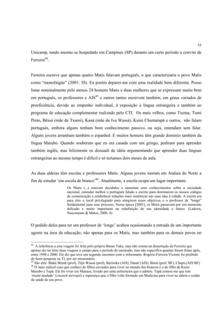 55

Unicamp, tendo mesmo se hospedado em Campinas (SP) durante um curto período a convite de
Ferreira44.


Ferreira escreve que apenas quatro Matis falavam português, o que caracterizaria o povo Matis
como “monolíngüe” (2001: 30). Eu porém deparei-me com uma realidade bem diferente. Posso
listar nominalmente pelo menos 24 homens Matis e duas mulheres que se expressam muito bem
em português, os professores e AIS45 e outros tantos escrevem também, em graus variados de
proeficiência, devido ao empenho individual, à exposição à língua estrangeira e também ao
programa de educação complementar realizado pelo CTI. Os mais velhos, como Txema, Tumi
Preto, Bëssó (mãe de Txami), Kaná (mãe de Iva Wassá), Kuini Chumarapá e outros, não falam
português, embora alguns tenham bom conhecimento passivo, ou seja, entendam sem falar.
Alguns jovens arranham também o espanhol. E muitos homens têm grande domínio também da
língua Marubo. Quando souberam que eu era casada com um gringo, pediram para aprender
também inglês, mas felizmente os dissuadi da idéia argumentando que aprender duas línguas
estrangeiras ao mesmo tempo é difícil e só teríamos dois meses de aula.


As duas aldeias têm escolas e professores Matis. Alguns jovens moram em Atalaia do Norte a
fim de estudar ‘em escola de branco’46. Atualmente, a escola ocupa um lugar importante.
                        Os Matis (...) estavam decididos a aumentar seus conhecimentos sobre a sociedade
                        nacional, entender melhor o português falado e escrito para dominarem os nossos códigos
                        de comunicação e estabelecer relações mais simétricas nas suas idas à cidade. A escola era
                        para eles o local privilegiado para atingirem esses objetivos e o professor de “longe”
                        fundamental para esse processo. Nessa época [2001], os Matis passavam por um momento
                        delicado e muito importante na redefinição de sua identidade e futuro. (Ladeira,
                        Nascimento & Matos, 2006: 8)


O pedido deles para ter um professor de ‘longe’ acabou ocasionando a entrada de um importante
agente na área da educação, não apenas para os Matis, mas também para os demais povos no

44
   A referência a esta viagem foi feita pelo próprio Binan Tuku, mas não consta na dissertação de Ferreira que
apenas diz ter feito duas viagens a campo para o período do mestrado, mas não especifíca quantas foram feitas após,
entre 1998 e 2000. Ele diz que teve um segundo encontro com o informante. Rogério Ferreira Vicente foi proibido
de fazer pesquisa na TI, por ser missionário.
45
   São eles: Makë Bëush (prof), Tëpi Wassá (prof), Baritsika (AIS), Damë (AIS), Binin (prof. BF), Chapu (AIS BF).
46
   O mais radical caso que conheci de filhos enviados para viver no mundo dos brancos é o do filho de Kuini
Marubo e Tupá. Ele foi viver em Manaus, levado por uma enfermeira que o adotou. Tupá contou-me que tem
‘muita saudade’ (sinanek darenpá) e esperança que o filho volte formado em Medicina para viver na aldeia e cuidar
da saúde de seu povo.
 