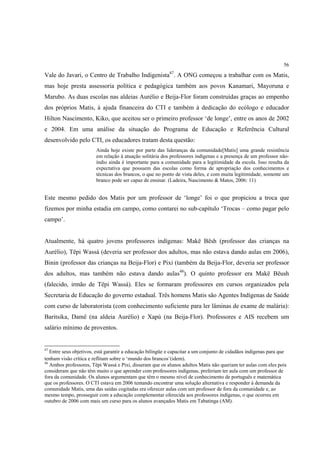 56

Vale do Javari, o Centro de Trabalho Indigenista47. A ONG começou a trabalhar com os Matis,
mas hoje presta assessoria política e pedagógica também aos povos Kanamari, Mayoruna e
Marubo. As duas escolas nas aldeias Aurélio e Beija-Flor foram construídas graças ao empenho
dos próprios Matis, à ajuda financeira do CTI e também à dedicação do ecólogo e educador
Hilton Nascimento, Kiko, que aceitou ser o primeiro professor ‘de longe’, entre os anos de 2002
e 2004. Em uma análise da situação do Programa de Educação e Referência Cultural
desenvolvido pelo CTI, os educadores tratam desta questão:
                        Ainda hoje existe por parte das lideranças da comunidade[Matis] uma grande resistência
                        em relação à atuação solitária dos professores indígenas e a presença de um professor não-
                        índio ainda é importante para a comunidade para a legitimidade da escola. Isso resulta da
                        expectativa que possuem das escolas como forma de apropriação dos conhecimentos e
                        técnicas dos brancos, o que no ponto de vista deles, e com muita legitimidade, somente um
                        branco pode ser capaz de ensinar. (Ladeira, Nascimento & Matos, 2006: 11)


Este mesmo pedido dos Matis por um professor de ‘longe’ foi o que propiciou a troca que
fizemos por minha estadia em campo, como contarei no sub-capítulo ‘Trocas – como pagar pelo
campo’.


Atualmente, há quatro jovens professores indígenas: Makë Bësh (professor das crianças na
Aurélio), Tëpi Wassá (deveria ser professor dos adultos, mas não estava dando aulas em 2006),
Binin (professor das crianças na Beija-Flor) e Pixi (também da Beija-Flor, deveria ser professor
dos adultos, mas também não estava dando aulas48). O quinto professor era Makë Bëush
(falecido, irmão de Tëpi Wassá). Eles se formaram professores em cursos organizados pela
Secretaria de Educação do governo estadual. Três homens Matis são Agentes Indígenas de Saúde
com curso de laboratorista (com conhecimento suficiente para ler lâminas de exame de malária):
Baritsika, Damë (na aldeia Aurélio) e Xapú (na Beija-Flor). Professores e AIS recebem um
salário mínimo de proventos.


47
   Entre seus objetivos, está garantir a educação bilíngüe e capacitar a um conjunto de cidadãos indígenas para que
tenham visão crítica e reflitam sobre o ‘mundo dos brancos’(idem).
48
   Ambos professores, Tëpi Wassá e Pixi, disseram que os alunos adultos Matis não queriam ter aulas com eles pois
consideram que não têm muito o que aprender com professores indígenas, preferiam ter aula com um professor de
fora da comunidade. Os alunos argumentam que têm o mesmo nível de conhecimento de português e matemática
que os professores. O CTI estava em 2006 tentando encontrar uma solução alternativa e responder à demanda da
comunidade Matis, uma das saídas cogitadas era oferecer aulas com um professor de fora da comunidade e, ao
mesmo tempo, prosseguir com a educação complementar oferecida aos professores indígenas, o que ocorreu em
outubro de 2006 com mais um curso para os alunos avançados Matis em Tabatinga (AM).
 