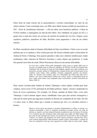 57

Outra fonte de renda externa são as aposentadorias e auxílios maternidade, no valor de um
salário mínimo. Como comentado antes, em 2006 vários Matis tiraram certidão de nascimento no
PAI – Posto de Atendimento Itinerante – a fim de cobrar estes benefícios públicos. A Base da
FUNAI também é empregadora da mão-de-obra Matis. Eles trabalham em grupos de três e o
grupo troca a cada dois meses em serviços de controle da entrada dos rios Ituí e Itaquai, como
caçadores, pedreiros, operadores de rádio. Recebem como pagamento o valor de um salário
mínimo.


Os Matis consideram ainda ter bastante dificuldade de lidar com dinheiro. Várias vezes na escola
pediram que eu os ajudasse a fazer contas para que não fossem roubados pelos comerciantes de
Atalaia do Norte e Tabatinga. Eles querem aprender a lidar com o dinheiro também para vender
zarabatanas, redes, máscaras de Mariwin, braceletes e outros objetos que produzem. A venda
lhes garante outra fonte de renda. Hilton Nascimento observou esta mesma dificuldade.
                    nas suas idas a cidade, Hilton pôde acompanhar várias vezes as equipes Matis que se
                    revezam no trabalho junto ao Posto de Vigilância da FPEAVJ (Frente de Proteção Etno
                    Ambiental Vale do Javari) no limite da Área Indígena, quando estes, após receberem seus
                    honorários, iam para Atalaia ou Tabatinga fazer compras de bens que já faziam parte de seu
                    cotidiano, como roupas, redes, sandálias, cartuchos, espingardas, gasolina, sal, panelas,
                    sabão, etc. Durante essas compras, pôde ver a dificuldade que tinham para lidar com o
                    dinheiro, sem terem conhecimento nenhum dos valores, preços e conseqüente-mente do
                    troco, sendo assim muitas vezes enganados pelos comerciantes. (Ladeira, Nascimento &
                    Matos, 2006: 8)


Hoje, muitos circulam pelas cidades de Atalaia, Tabatinga e outras regiões vizinhas para fazer
compras, cursos (com o CTI), participar de atividades políticas. Alguns esticam a temporada em
busca de novas experiências. Por exemplo, Ivá Wassá, cunhado de Binan Tuku, viveu entre
Tabatinga e Letícia durante alguns meses, trabalhando como guia para turistas estrangeiros e
sabe que há muita gente que paga para caminhar na floresta em companhia de um índio. Ele não
é o único, hoje, os Matis sabem que o mundo se interessa por eles e os considera exóticos e
bonitos.
                    Dentre os novos atores que passam a encontrar frequentemente os Matis, os turistas e os
                    cineastas (assimilados a urna só categoria) assumiram um papel crucial, em razão da
                    abertura ao mundo e aos bens materiais bastante consideráveis que eles trazem. Os turistas
                    (e os cineastas) que não conseguem obter autorização para chegar aos Matis lançam mão
                    por vezes de uma estratégia que consiste em encontrá-los fora da reserva. São as filmagens
                    "oficiais", no entanto, que propiciam um maior retorno econômico, trazendo bens caros,
                    como motores peque-peque, rádio-emissores, painéis solares, microscópios e centenas de
                    litros de combustível, itens que seria impossível aos Matis obter de outro modo. Alguns
 