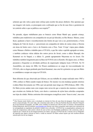 59

acharam que não valia a pena tanto esforço para receber tão pouco dinheiro. Eles apostam que
sua imagem vale muito, se preocupam com a utilização que se faz de suas fotos e gostariam de
ter controle sobre o que se publica a seu respeito50.


No passado, alguns trabalharam para os brancos como Binan Mantê que, quando criança,
trabalhou para madeireiros em companhia de seu pai (já falecido), no Rio Branco. Muitos, como
Kuni, ajudaram a fazer o reconhecimento dos limites do que veio a ser, posteriormente, a Terra
Indígena do Vale do Javari, e percorreram em companhia de índios de outras etnias a floresta
em áreas de limite com o Acre e de fronteira com o Peru. Tumi ‘Civaja’ viajou para cidades
como Manaus e Belém a trabalho para o CIVAJA, o que lhe valeu o apelido agregado ao nome,
e também conheceu várias aldeias dos outros povos do Javari, como a aldeia Massapê, dos
Kanamari no rio Itaquai, e a aldeia 31, grande agrupamento Mayoruna no rio Javari. Ele
trabalhou também longamente para na Base da FUNAI com os Korubo. Há alguns anos, os Matis
passaram a frequentar as atividades políticas da organização indígena local, CIVAJA. Na VI
Assembléia, em março de 2006, Ivá Wassá candidatou-se ao cargo de vice-coordenador do
CIVAJA, não se elegeu perdendo para Kurá Kanamari, mas esta foi a primeira vez que um Matis
se candidatou a ocupar um cargo no CIVAJA.


Bem diferente do que observado por Erikson, em seu trabalho de campo realizado entre 1985 e
1988, conheci os Matis usando roupas de branco. Ele mesmo viu esta mudança quando retornou
à aldeia Matis brevemente em 1996 e por um período mais longo em 1998 (Erikson, 2002: 194).
Os Matis jovens andam mais com roupas mais novas do que a maioria dos meninos e meninas
que circulam em Atalaia do Norte, com shorts e camisetas de nylon bem coloridos comprados
nas lojas da cidade. Muitas camisetas têm mensagens evangélicas como ‘Jesus te ama’, mas esta


50
   Eles ficaram muito brabos com a veiculação na internet de fotos de uma festa da tatuagem. Estas fotos nunca
foram comercializadas. Por outro lado, não comentam nada sobre as fotos de Nicholas Reynard, falecido fotógrafo
da revista National Geographic, até 2006, eram vendidas na internet por US$ 49 cada. O cineasta e documentarista
Erling Sotherstom, dono do domínio www.korubo.com discute com outros jornalistas sobre quem tem a primazia de
ter acompanhado as expedições de primeiro contato com os Korubo. A FUNAI faz os pesquisadores assinarem um
termo de compromisso, onde consta o direito de usar as fotos com finalidades acadêmicas e não comerciais, onde se
explicita que o direito de uso da imagem pertence aos índios, será que a FUNAI não faz o mesmo com os fotógrafos
da imprensa que depois colocam as fotos a venda na internet? Os Matis acham injusto que não recebem direitos
autorais pelo uso de sua imagem.
 