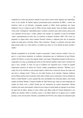 60

etnógrafa era a única que prestava atenção ao que estava escrito nelas, algumas são importadas,
como as da seleção de futebol inglesa, presenteadas pelos jornalistas da BBC, e outras são
turísticas como as de Salvador, compradas quando os Matis foram participar dos Jogos
Indígenas. Foi-se o tempo no qual os Matis usavam roupas apenas “para atividades claramente
vistas como “estrangeiras” (aprendidas após o contato): construir casas sobre estacas, pescar com
vara, derrubar árvores para a venda, capinar com terçado, etc. Quando se trata de atividades
‘matis’, principalmente na mata, eles, ao contrário se despem” (Erikson, 2002: 192). Certa vez
perguntei se algum deles estava quando Possuelo chamou a imprensa para dar as primeiras
mudas de roupa para os Korubo, Binan Tuku comentou: “Roupa é a primeira coisa que índio
pede porque andar nu é ruim demais, eu lembro que antes eu vivia ferrado de pium, picado e
ralado”.


Quando acompanhei-os na frustada ‘caçada às queixadas’, muitos estavam vestidos. Uma vez,
para ir a roça buscar mandioca, as mulheres comentaram que se lembravam de que Helena,
mulher de Erikson, ía como elas naquele tempo, sem roupa. Perguntaram porque eu não tirava a
roupa para ir na roça, eu respondi que tiraria se elas tirassem também, todas riram e lá fomos nós
para a roça, vestidas. A outra vez que as mulheres me sugeriram tirar a roupa foi quando
limpávamos macacos na maloca de Txema, minhas companheiras disseram: “Barbara, tira a
roupa, fica só de calcinha ou saia, porque depois é difícil tirar o cheiro do macaco da roupa, tem
que lavar e esfregar muito.” Desta vez, nós todas ficamos só de calcinha. Algumas mulheres
jovens Matis oscilam entre momentos onde estão vestidas com as minissaias e bocas pintadas de
batom a moda Marubo e outros quando dão suas caminhadas sem sutiã pela aldeia, como Kaná
(mulher de Binan Mantê) e Tupassu (mulher de Tëpi Wassá) que voltou de uma temporada em
Atalaia do Norte com o cabelo frisado por um tratamento de cachos permanente. Muitas
mulheres não usam sutiã quando voltam de lavar roupa ou tomar banho no igarapé ou nas fontes
de água fora da aldeia. Apenas as mais velhas como Bësso (mãe de Txami) dispensam o uso
público de calcinha. Sobre os homens, nunca vi um Matis adulto nu ou apenas com o cordão
peniano, como usavam antes. Durante a assembléia do CIVAJA, eles sempre me chamaram para
 