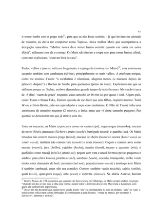 61

ir tomar banho com o grupo todo51, para que eu não fosse sozinha – já que haviam me adotado
de mascote, eu devia me comportar como Tupassu, única mulher Matis que acompanhava a
delegação masculina. “Mulher nunca deve tomar banho sozinha quando em visita em outra
aldeia”, ralharam com ela e comigo. Os Matis não tiraram a roupa nem para tomar banho, afinal,
como me explicaram, “estavam fora de casa”.


Todos, velhos e jovens, utilizam largamente a espingarda (tonkate em Matis)52, mas continuam
caçando também com zarabatana (tërinte), principalmente os mais velhos. A preferem porque,
como me ensinou Txami: “a zarabatana é silenciosa, afugenta menos os macacos depois do
primeiro disparo”) e flechas de bambu para queixadas (porco do mato). Explicaram-me que as
utilizam porque as flechas, embora demandem grande tempo de trabalho para fabricação (cerca
de 15 dias) “saem de graça” enquanto cada cartucho de 16 mm sai por quase 1 real. Alguns pais,
como Txami e Binan Tuku, fizeram questão de me dizer que seus filhos, respectivamente, Tumi
Wissu e Binin Bëshu, estavam aprendendo a caçar com zarabatana. O filho de Txami tinha uma
zarabatana de tamanho pequeno (2 metros), a única arma que vi deste tamanho pequeno. Fez
questão de demonstrar-me que já atirava com ela.


Entre os macacos, os Matis caçam para comer os sauim (sipi), zogue-zogue (massoko), macaco
da noite (bëxti), parauacu (bëchuru), preto (txoché), barrigudo (txuná) e guariba (du). Os Matis
tatuados não comem macaco prego (tximã), macaco de cheiro (tsamã) e cairara (kanki wassá ou
tximã wassá), também não comem tatu (tsawës) e arara (kuenat). Caçam e comem aves como
mutum (wesnit), jacu (kuëbu), cujubim (kuchu), nambu (kumã), tucano e jacamim (nëa), e
quelônios como tracajá (nëxó) e jabuti (xaí); pegam com vara e anzol diversos peixes pequenos e
médios: piau (bëra kimon), piranha (txakë), surubim (bauën), cascudo, branquinho, milho verde
(todos estes chamados de buë), curimatá (buë noá), pescada (main wassá) e tambaqui (em Matis
é também tambaqui, antes não era comido). Comem também veado (txachu), caititu (unkin),
quati (sissé), quati-puru (kapa), anta (awat) e capivara (ënawat). Na aldeia Aurélio, haviam
51
   Beatriz Matos, do CTI, comentou que quando vão fazer cursos em Tabatinga, os Matis sempre andam em grupo.
“Quando um dos jovens para e olha uma vitrine, param todos”, diferente dos jovens Mayoruna e Kanamari, com
quem ela também tem experiência.
52
   Os jovens me disseram que a palavra foi criada assim: ‘ton’ é a onomatopéia do som do disparo, ‘kate’ ou ‘kete’ é
usado como sufixo para coisas fabricadas. E continuaram a aula dizendo, ‘roupa de branco, por exemplo, é
datonkete’, lanterna é ‘pëtkate’.
 