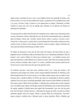 62

alguns porcos, chamado de nawa txawá, cuja tradução literal seria queixada de branco, que
ficavam soltos, e às vezes serviam também de comida. As galinhas (tacara) também ficam soltas
e, às vezes, vão para o fogo, vi darem os ovos apenas para as crianças. Atualmente, os Matis
utilizam as cascas dos ovos (tu) de galinha para substituir os de pássaros da floresta na
fabricação da zarabatana.


As roças próximas à aldeia são cultivadas com mandioca (atsa), milho (tsari), batata-doce (bata
uinmá) e bananeiras (sinkuin, abreviado por sin). Há diversas denominações para os diferentes
tipos de banana: sinkuin tuku, txochëbu, sinkuin kimon, sinkuin weramani, weramani wassá,
sinkuin kuru, sinkuin paxcá e sinkuin dëntu. Come-se banana de vários modos: assada (na casca),
cozida em meio às brasas, como mingau (txotkakit), cozida na panela e depois misturada com
óleo, prato da culinária ribeirinha que se chama ‘tacate’.


Na aldeia, há mamoeiros (watá), pés de abiu (antes dos brancos não havia abiu), de ingá e
pupunha (wanin). Da floresta, colhe-se murumuru (dara txitxo, literalmente traduzido é ‘fruto do
homem’, com o qual se fabrica os colares que os homens usam – e as mulheres usavam, pois
agora elas adotaram a moda Marubo de ter colares de várias voltas feitos de miçanga de branco
(nawan piskaren) cruzados sobre o peito e as costas) e também cacau (nokan), patoá (issan),
buriti (txatxa) e muitos frutos mais dos quais não aprendi o nome.


As mulheres vão para a roça para trazer mandioca umas 2 ou 3 vezes por semana e são
responsáveis pelo preparo da comida. Fazem caiçuma (bebida fermentada de mandioca), mas
bnão frequentemente. Nos 2 meses em que vivi na aldeia Aurélio, apenas uma vez ajudei a fazer
caiçuma, para o marido de Bësso, Iva Wiku, que estava se recuperando de diversas malárias
seguidas e havia ido caçar. Em grande quantidade, tinha caiçuma na festa Marubo na aldeia Rio
Novo para a qual os Matis foram convidados. A diferença que constatei entre as duas caiçumas
(uma, em Matis) é que a Matis, servida após um dia de fermentação, tem um sabor mais próximo
do iogurte, enquanto a Marubo passa mais alguns dias fermentando e, por isso, tem um gosto
mais forte de álcool. Erikson descreve a fabricação da caiçuma de milho, da qual sua mulher
participou quando esteve em campo. Chama a caiçuma Matis de, tecnicamente, ‘near beer’
(quase cerveja) e também nota a diferença entre os teores alcoólicos Matis e Marubo, que
 