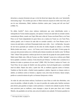 63

deixariam a caiçuma fermentar até que o nível do álcool por alguns dias suba a um “potentially
intoxicating stage”. Ele acredita que antes os Matis tomavam caiçuma de milho mais forte, pois
um de seus informantes, Makë, lembrava distintos cantos para “young and old corn beer”
(1990b: 57).


Na aldeia Aurélio53, havia cinco malocas tradicionais que eram identificadas assim: a
maloquinha de Txema (maloca pequena, com apenas 2 troncos de cada lado no corredor central,
construída por Binin, casado com Tupá, filha mais velha de Txema com Kaná Ësko); a de Tumi
Preto ou de Txami (dependendo de quem falava era a maloca de Txami ou a de Tumi Preto,
maloca grande, com 6 troncos de cada lado no corredor central); a de Tumi Branco (com 4
troncos de cada lado); a de Kuini Chumarapá (irmão mais velho – butxi - de Baritsika, boa parte
do teto havia queimado por acidente um dia antes de minha chegada na aldeia) e a de Binin
Bëchu (irmão mais moço – maxco - de Txema, com 4 troncos de cada lado). O único grupo de
casas que não possuía maloca era o referido pelos demais moradores da Aurélio como “de Binan
Tuku”. Binan Tuku queimou a maloca que havia no centro de seu grupo de casas quando morreu
Makë (outro Makë, não o filho de Txema), seu filho “adotado” (como ele se referia), pois Makë
havia ajudado a construir a maloca. Como descrito por Erikson, “os Matis têm o costume de se
desfazer de todos os pertences de um morto” (2000: 189). Em frente à maloca de Txami e de
Tumi Preto, há um campo de futebol com duas goleiras, local privilegiado para a socialidade
atual da aldeia. Depois das aulas, a partir das 10h, as mulheres jogavam contra os homens.
Também no final da tarde, o futebol reunia jogadores e platéia. Jogavam as crianças contra os
adultos, as mulheres contra os homens e, algumas vezes, dois times de homens. Quase sempre,
perdia-se a conta do número de gols e os homens festejavam a vitória.


Ao redor de cada uma destas malocas, localizam-se casas feitas ao estilo das ribeirinhas, com
casca de paxiúba e telhado de palha. As casas de paxiúba são usadas pelas famílias nucleares
para dormir, para guardar as roupas e outros pertences. A maioria tem cadeado na porta. Os bens
mais preciosos para as mulheres, como miçangas e peças de pano para fazer saia à moda
Marubo, são guardados em um baú, uma caixa de madeira com cadeado. Os homens guardam no


53
     Vide mapa da aldeia na página 14.
 