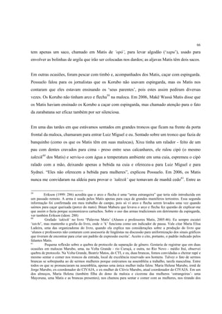 66

tem apenas um saco, chamado em Matis de ‘opó’, para levar algodão (‘xapu’), usado para
envolver as bolinhas de argila que irão ser colocadas nos dardos; as aljavas Matis têm dois sacos.


Em outras ocasiões, foram pescar com timbó e, acompanhados dos Matis, caçar com espingarda.
Possuelo falou para os jornalistas que os Korubo não usavam espingarda, mas os Matis nos
contaram que eles estavam ensinando os ‘seus parentes’, pois estes assim pediram diversas
vezes. Os Korubo não tinham arco e flecha59 na maloca. Em 2006, Makë Wassá Matis disse que
os Matis haviam ensinado os Korubo a caçar com espingarda, mas chamado atenção para o fato
da zarabatana ser eficaz também por ser silenciosa.


Em uma das tardes em que estávamos sentados em grandes troncos que ficam na frente da porta
frontal da maloca, chamaram para entrar Luiz Miguel e eu. Sentado sobre um tronco que fazia de
banquinho (como os que os Matis têm em suas malocas), Xixu tinha um ralador - feito de um
pau com dentes cravados para cima - preso entre seus calcanhares, ele ralou cipó (o mesmo
taktxik60 dos Matis) e serviu-o com água a temperatura ambiente em uma cuia, espremeu o cipó
ralado com a mão, deixando apenas a bebida na cuia e ofereceu-a para Luiz Miguel e para
Sydnei. “Eles não oferecem a bebida para mulheres”, explicou Possuelo. Em 2006, os Matis
nunca me convidaram na aldeia para provar o ‘taktxik’ que tomavam de manhã cedo61. Entre as


59
          Erikson (1999: 286) acredita que o arco e flecha é uma “arma estrangeira” que teria sido introduzida em
um passado remoto. A arma é usada pelos Matis apenas para caça de grandes mamíferos terrestres. Essa segunda
informação foi confirmada em meu trabalho de campo, pois só vi arco e flecha serem levados uma vez quando
saímos para caçar queixada (porco do mato). Binan Maburu que levava o arco e flecha fez questão de explicar-me
que assim o fazia porque economizava cartuchos. Sobre o uso das armas tradicionais em detrimento da espingarda,
ver também Erikson (idem: 288)
60
          Grafado ‘taktxik’ no livro “Palavras Matis’ (Alunos e professores Matis, 2005:46). Eu sempre escutei
‘tatchi’, mas mantenho a grafia do livro, onde o ‘k’ funciona como um indicador de pausa. Vale citar Maria Elisa
Ladeira, uma das organizadoras do livro, quando ela explica nas considerações sobre a produção do livro que
‘alunos e professores não contaram com assessoria de lingüistas na discussão para uniformização dos sinais gráficos
que tiveram de encontrar para criar um padrão de expressão escrita’. Aceito e cito, portanto, o padrão indicado pelos
falantes Matis.
61
          Pequena reflexão sobre a quebra de protocolo da separação de gênero. Gostaria de registrar que em duas
ocasiões em malocas Marubo, uma, na Volta Grande - rio Curuçá, e outra, no Rio Novo - médio Ituí, observei
quebra de protocolo. Na Volta Grande, Beatriz Matos, do CTI, e eu, duas brancas, fomos convidadas a cheirar rapé e
mesmo sentar e comer nos troncos da entrada, local de excelência reservado aos homens. Talvez o fato de sermos
brancas se sobrepunha ao de sermos mulheres porque estávamos na assembléia a trabalho, tarefa masculina. Entre
todos os que se pronunciaram na assembléia, apenas uma única mulher índia falou: Maria Helena Marubo, irmã de
Jorge Marubo, ex-coordenador do CIVAJA, e ex-mulher de Clóvis Marubo, atual coordenador do CIVAJA. Em um
dos almoços, Maria Helena (também filha do dono da maloca e cicerone das mulheres ‘estrangeiras’- uma
Mayoruna, uma Matis e as brancas presentes), nos chamou para sentar e comer com as mulheres, nos tirando dos
 