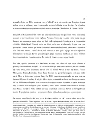 67

acusações feitas em 2006, a avareza com o ‘taktxik’ seria outro motivo de desavença já que
ambos povos o utilizam, mas é encontrado na área habitada pelos Korubo. Os primeiros
acusariam os Korubo de serem mesquinhos em relação ao cipó (Nascimento & Erikson, 2006).


Em 2003, os Korubo moravam juntos em uma mesma maloca, mas possuiam outras casas entre
as quais se movimentavam, como explicou Possuelo. Fomos de voadeira visitar outra maloca
Korubo, em construção mais acima no Ituí, onde antigamente localizava-se a comunidade
ribeirinha Mário Brasil. Naquele então, os Matis traduziram a informação de que esta casa
pertencia a Ta’van, o índio que matou o sertanista Raimundo Magalhães, da FUNAI – voltarei a
este fato mais adiante. Fomos até lá para conhecer e para que a equipe de tevê espanhola
documentasse a maloca, Ta’van aproveitou para pegar bananas e mandioca. Os índios pediram
também para parar a voadeira em uma das praias de rio para pegar ovos de tracajá.


Em 2006, quando passamos pelo local desta segunda casa, observei uma placa avisando a
presença de comunidade indígena. Os Matis contaram que neste local, chamado por eles também
de Mário Brasil, mora atualmente Ta’van com sua mulher Monan e mais três filhos. Muitos
Matis, como Txema, Baritsika e Binan Tuku, disseram-me que preferem parar nesta casa e não
na de Mayá e Xixu, mais perto da Base. Em 2003, chamou nossa atenção que esta casa era
bastante diferente da maloca de Mayá e Xixu. Agora, observando as fotos, acredito que a casa de
Ta’van foi feita a moda Matis, com os troncos do corredor central inclinados, o centro bem mais
alto, o formato mais triangular que a de Mayá, com a frente também arrendondada e o centro
mais baixo. Talvez os Matis tenham ajudado a construir a casa de Ta’van e empregado sua
técnica de arquitetura, mas isso é apenas especulação minha, fica aqui apenas como registro.


Do mundo manufaturado dos brancos, os Korubo possuíam em 2003 poucas coisas, entre elas,
panelas de alumínio, facas, isqueiros e fio de nylon - alguns Korubo tinham o fio de nylon usado

troncos masculinos e chamando para o local de refeição feminino, no chão, no meio da maloca. Entre as brancas
presentes na Assembléia, além de Beatriz e eu, estavam Raimunda Paixão Braga, do CIMI, as duas cozinheiras
contratadas pelo CIVAJA para a viagem – Hélia e Graça (que morou na aldeia Aurélio com seu marido Gabriel,
funcionário da FUNASA) - e também a mulher de Manoel ‘Churimpa’ Marubo, Edilsa, que disse sentir-se
discriminada na Assembléia pelas outras mulheres Marubo por ser branca (‘cabocla’, disse ela) e casada com um
Marubo. No Rio Novo, fui convidada para cheirar rapé o que fiz, baixo olhar e risos das demais mulheres, todas
Marubo. Nesta festa, eu era a única branca.
 