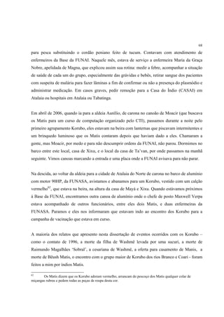 68

para pesca substituindo o cordão peniano feito de tucum. Contavam com atendimento de
enfermeiros da Base da FUNAI. Naquele mês, estava de serviço a enfermeira Maria da Graça
Nobre, apelidada de Magna, que explicou assim sua rotina: medir a febre, acompanhar a situação
de saúde de cada um do grupo, especialmente das grávidas e bebês, retirar sangue dos pacientes
com suspeita de malária para fazer lâminas a fim de confirmar ou não a presença do plasmódio e
administrar medicação. Em casos graves, pedir remoção para a Casa do Índio (CASAI) em
Atalaia ou hospitais em Atalaia ou Tabatinga.


Em abril de 2006, quando ía para a aldeia Aurélio, de carona no canoão de Moacir (que buscava
os Matis para um curso de computação organizado pelo CTI), passamos durante a noite pelo
primeiro agrupamento Korubo, eles estavam na beira com lanternas que piscavam intermitentes e
um brinquedo luminoso que os Matis contaram depois que haviam dado a eles. Chamaram a
gente, mas Moacir, por medo e para não descumprir ordens da FUNAI, não parou. Dormimos no
barco entre este local, casa de Xixu, e o local da casa de Ta’van, por onde passamos na manhã
seguinte. Vimos canoas marcando a entrada e uma placa onde a FUNAI avisava para não parar.


Na descida, ao voltar da aldeia para a cidade de Atalaia do Norte de carona no barco de alumínio
com motor 90HP, da FUNASA, avistamos e abanamos para um Korubo, vestido com um calção
vermelho62, que estava na beira, na altura da casa de Mayá e Xixu. Quando estávamos próximos
à Base da FUNAI, encontramos outra canoa de alumínio onde o chefe de posto Maxwell Verpa
estava acompanhado de outros funcionários, entre eles dois Matis, e duas enfermeiras da
FUNASA. Paramos e eles nos informaram que estavam indo ao encontro dos Korubo para a
campanha de vacinação que estava em curso.


A maioria dos relatos que apresento nesta dissertação de eventos ocorridos com os Korubo –
como o contato de 1996, a morte da filha de Washmë levada por uma sucuri, a morte de
Raimundo Magalhães ‘Sobral’, a cesariana de Washmë, a oferta para casamento de Manis, a
morte de Bëush Matis, o encontro com o grupo maior de Korubo dos rios Branco e Coari - foram
feitos a mim por índios Matis.

62
       Os Matis dizem que os Korubo adoram vermelho, arrancam do pescoço dos Matis qualquer colar de
miçangas rubras e pedem todas as peças de roupa desta cor.
 