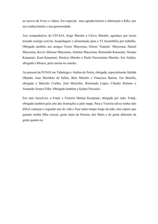 ao acervo de livros e videos. Em especial, meu agradecimento e admiração a Kiko, por
seu conhecimento e sua generosidade.

Aos companheiros do CIVAJA, Jorge Marubo e Clóvis Marubo, agradeço por terem
trocado comigo convite, hospedagem e alimentação para a VI Assembléia por trabalho.
Obrigada também aos amigos Victor Mayoruna, Gilson ‘Gaúcho’ Mayoruna, Daniel
Mayoruna, Kevin Abensur Mayoruna, Antônio Mayoruna, Raimundo Kanamari, Nonato
Kanamari, Kurá Kanamari, Horácio Marubo e Paulo Nascimento Marubo. Em Atalaia,
obrigada a Moacir, pela carona no canoão.

Ao pessoal da FUNAI em Tabatinga e Atalaia do Norte, obrigada, especialmente Idnilda
Obando, Jean Heródoto de Salles, Beto Marubo e Francisca Batista. Em Brasília,
obrigada a Marcelo Coelho, José Meirelles, Raimundo Lopes, Cláudio Romero e
Armando Soares Filho. Obrigada também a Sydnei Possuelo.

Em meu thuisfront, a Frank e Victoria Marina Koopman, obrigada por tudo. Frank,
obrigada também pela arte das ilustrações e pelo mapa. Para a Victoria talvez tenha sido
difícil começar o segundo ano de vida e ficar tanto tempo longe da mãe, mas espero que
quando minha filha crescer, goste tanto da floresta, dos Matis e de gente diferente da
gente quanto eu.
 