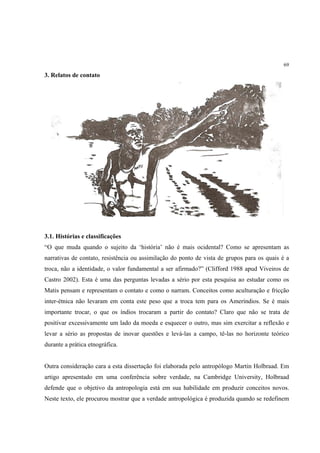 69

3. Relatos de contato




3.1. Histórias e classificações
“O que muda quando o sujeito da ‘história’ não é mais ocidental? Como se apresentam as
narrativas de contato, resistência ou assimilação do ponto de vista de grupos para os quais é a
troca, não a identidade, o valor fundamental a ser afirmado?” (Clifford 1988 apud Viveiros de
Castro 2002). Esta é uma das perguntas levadas a sério por esta pesquisa ao estudar como os
Matis pensam e representam o contato e como o narram. Conceitos como aculturação e fricção
inter-étnica não levaram em conta este peso que a troca tem para os Ameríndios. Se é mais
importante trocar, o que os índios trocaram a partir do contato? Claro que não se trata de
positivar excessivamente um lado da moeda e esquecer o outro, mas sim exercitar a reflexão e
levar a sério as propostas de inovar questões e levá-las a campo, tê-las no horizonte teórico
durante a prática etnográfica.


Outra consideração cara a esta dissertação foi elaborada pelo antropólogo Martin Holbraad. Em
artigo apresentado em uma conferência sobre verdade, na Cambridge University, Holbraad
defende que o objetivo da antropologia está em sua habilidade em produzir conceitos novos.
Neste texto, ele procurou mostrar que a verdade antropológica é produzida quando se redefinem
 