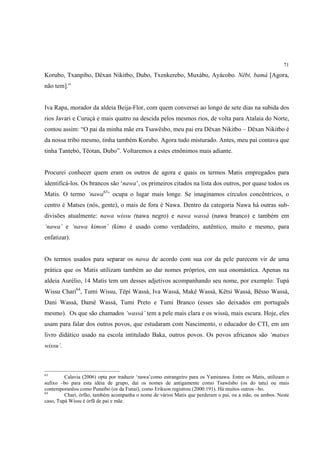 71

Korubo, Txanpibo, Dëxan Nikitbo, Dubo, Txenkerebo, Muxábo, Ayácobo. Nëbi, bamá [Agora,
não tem].”


Iva Rapa, morador da aldeia Beija-Flor, com quem conversei ao longo de sete dias na subida dos
rios Javari e Curuçá e mais quatro na descida pelos mesmos rios, de volta para Atalaia do Norte,
contou assim: “O pai da minha mãe era Tsawësbo, meu pai era Dëxan Nikitbo – Dëxan Nikitbo é
da nossa tribo mesmo, tinha também Korubo. Agora tudo misturado. Antes, meu pai contava que
tinha Tantebó, Tëotan, Dubo”. Voltaremos a estes etnônimos mais adiante.


Procurei conhecer quem eram os outros de agora e quais os termos Matis empregados para
identificá-los. Os brancos são ‘nawa’, os primeiros citados na lista dos outros, por quase todos os
Matis. O termo ‘nawa63’ ocupa o lugar mais longe. Se imaginamos círculos concêntricos, o
centro é Matses (nós, gente), o mais de fora é Nawa. Dentro da categoria Nawa há outras sub-
divisões atualmente: nawa wissu (nawa negro) e nawa wassá (nawa branco) e também em
‘nawa’ e ‘nawa kimon’ (kimo é usado como verdadeiro, autêntico, muito e mesmo, para
enfatizar).


Os termos usados para separar os nawa de acordo com sua cor da pele parecem vir de uma
prática que os Matis utilizam também ao dar nomes próprios, em sua onomástica. Apenas na
aldeia Aurélio, 14 Matis tem um desses adjetivos acompanhando seu nome, por exemplo: Tupá
Wissu Chari64, Tumi Wissu, Tëpi Wassá, Iva Wassá, Makë Wassá, Këtsi Wassá, Bësso Wassá,
Dani Wassá, Damë Wassá, Tumi Preto e Tumi Branco (esses são deixados em português
mesmo). Os que são chamados ‘wassá’ tem a pele mais clara e os wissú, mais escura. Hoje, eles
usam para falar dos outros povos, que estudaram com Nascimento, o educador do CTI, em um
livro didático usado na escola intitulado Baka, outros povos. Os povos africanos são ‘matses
wissu’.



63
         Calavia (2006) opta por traduzir ‘nawa’como estrangeiro para os Yaminawa. Entre os Matis, utilizam o
sufixo –bo para esta idéia de grupo, daí os nomes de antigamente como Tsawësbo (os do tatu) ou mais
contemporanêos como Punaibo (os da Funai), como Erikson registrou (2000:191). Há muitos outros –bo.
64
         Chari, órfão, também acompanha o nome de vários Matis que perderam o pai, ou a mãe, ou ambos. Neste
caso, Tupá Wissu é órfã de pai e mãe.
 