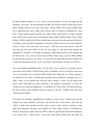 72

Os Matis separam também os ‘nawa’ entre os nawa próximos e os nawa de longe que são
chamados ‘nawa kimo’. Os documentaristas da BBC, que haviam estado na aldeia pouco antes,
foram referidos diversas vezes como ‘nawa kimo’. Erikson (2000: 192) escreveu também sobre
isso e especificou que “pele e olhos claros estavam entre os critérios de definição dos ‘nawa
kimo’. Fiquei surpresa quando descobri que, embora tenha a pele branca, os cabelos castanho
claro e olhos azuis, eu não estava nesta categoria. Kaná, mulher de Binan Mantê, Tumë, mulher
de Kuni, e Bëssó, mulher de Ivã Wiku, disseram para mim que como elas gostavam de futebol e
eu também, como elas falavam português e moravam no Brasil, como eu, elas eram brasileiras,
como eu. “Você é ‘nawa’, mas não é ‘nawa kimon’”. ‘Mibi nawa, nawa kimon pemen’. Aliás, foi
uma frase que levei para refletir na rede. Eu, que sequer me sinto bem nesta categoria tão
englobante de ‘brasileiro’, fui lançada na categoria e ainda descobri que era uma categoria que
me tornava uma ‘nawa, mas não kimon’ para os Matis. Outras vezes, os jovens Matis também
me disseram que eu não era ‘nawa kimo’. Ao verem fotos de minha filha, que tem o cabelo loiro
e a pele clara, diziam que ela era ‘wassá, wassá kimon’ (muito branca), mas não ‘nawa kimon’.


Tive outro pequeno aprendizado sobre o uso do termo ‘nawa’ quando, nos primeiros dias de
convivência com os Matis a bordo do barco para a Assembléia, eles só se referiam a mim como
‘nawa’. Os primeiros dias na Aurélio também foram assim. Depois de uns 10 dias, passaram a
me chamar por meu nome e também pelos pronomes que normalmente empregam entre si, a
saber, ‘txampi’ (se era alguém mais velho que falava comigo) e ‘matxó’ (se era alguém mais
moço). Outra informação que parece relevante é que quando eu pesquisava os nomes dos
vizinhos (ou dos outros) de antigamente - os etnônimos de ‘ënden kimon’, três Matis disseram-
me que os brancos eram chamados antes do contato de ‘ayacobó’. Também sobre este ponto
voltaremos mais adiante.


Os Korubo são chamados, dependendo da ocasião, de ‘nukon utsibo’ (acredito que uma boa
tradução seja ‘nossos parentes’, uma mais ao pé da letra seria ‘nossos outros’, vale notar que
‘nukon’ é usado como pronome possessivo meu e nosso), outras vezes de ‘caceteiros’, nome
usado pela população ribeirinha, mas também por outros índios durante a Assembléia do
CIVAJA. No primeiro contato oficial, de 1996, os Matis se aproximaram dos Korubo chamando-
os de ‘nukon utsibo’, ‘nukon txampi’, ‘nukon papi’ (meu parente, minha filha, meu filho). Os
 