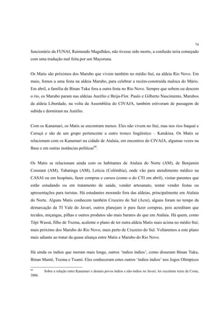 74

funcionário da FUNAI, Raimundo Magalhães, não tivesse sido morto, a confusão teria começado
com uma tradução mal feita por um Mayoruna.


Os Matis são próximos dos Marubo que vivem também no médio Ituí, na aldeia Rio Novo. Em
maio, fomos a uma festa na aldeia Marubo, para celebrar a recém-construída maloca do Mário.
Em abril, a família de Binan Tuku fora a outra festa no Rio Novo. Sempre que sobem ou descem
o rio, os Marubo param nas aldeias Aurélio e Beija-Flor. Paulo e Gilberto Nascimento, Marubos
da aldeia Liberdade, na volta da Assembléia do CIVAJA, também estiveram de passagem de
subida e dormiram na Aurélio.


Com os Kanamari, os Matis se encontram menos. Eles não vivem no Ituí, mas nos rios Itaquaí e
Curuçá e são de um grupo pertencente a outro tronco lingüístico – Katukina. Os Matis se
relacionam com os Kanamari na cidade de Atalaia, em encontros do CIVAJA, algumas vezes na
Base e em outras instâncias políticas68.


Os Matis se relacionam ainda com os habitantes de Atalaia do Norte (AM), de Benjamin
Constant (AM), Tabatinga (AM), Letícia (Colômbia), onde vão para atendimento médico na
CASAI ou em hospitais, fazer compras e cursos (como o do CTI em abril), visitar parentes que
estão estudando ou em tratamento de saúde, vender artesanato, tentar vender festas ou
apresentações para turistas. Há estudantes morando fora das aldeias, principalmente em Atalaia
do Norte. Alguns Matis conhecem também Cruzeiro do Sul (Acre), alguns foram no tempo da
demarcação da TI Vale do Javari, outros planejam ir para fazer compras, pois acreditam que
tecidos, miçangas, pilhas e outros produtos são mais baratos do que em Atalaia. Há quem, como
Tëpi Wassá, filho de Txema, acalente o plano de ter outra aldeia Matis mais acima no médio Ituí,
mais próximo dos Marubo do Rio Novo, mais perto de Cruzeiro do Sul. Voltaremos a este plano
mais adiante ao tratar da quase aliança entre Matis e Marubo do Rio Novo.


Há ainda os índios que moram mais longe, outros ‘índios índios’, como disseram Binan Tuku,
Binan Mantê, Txema e Txami. Eles conheceram estes outros ‘índios índios’ nos Jogos Olímpicos

68
        Sobre a relação entre Kanamari e demais povos índios e não-índios no Javari, ler excelente texto de Costa,
2006.
 