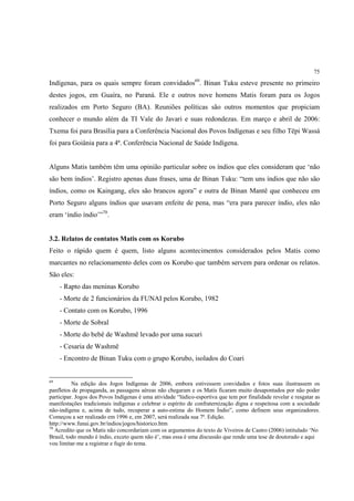75

Indígenas, para os quais sempre foram convidados69. Binan Tuku esteve presente no primeiro
destes jogos, em Guaíra, no Paraná. Ele e outros nove homens Matis foram para os Jogos
realizados em Porto Seguro (BA). Reuniões políticas são outros momentos que propiciam
conhecer o mundo além da TI Vale do Javari e suas redondezas. Em março e abril de 2006:
Txema foi para Brasília para a Conferência Nacional dos Povos Indígenas e seu filho Tëpi Wassá
foi para Goiânia para a 4ª. Conferência Nacional de Saúde Indígena.


Alguns Matis também têm uma opinião particular sobre os índios que eles consideram que ‘não
são bem índios’. Registro apenas duas frases, uma de Binan Tuku: “tem uns índios que não são
índios, como os Kaingang, eles são brancos agora” e outra de Binan Mantê que conheceu em
Porto Seguro alguns índios que usavam enfeite de pena, mas “era para parecer índio, eles não
eram ‘índio índio’”70.


3.2. Relatos de contatos Matis com os Korubo
Feito o rápido quem é quem, listo alguns acontecimentos considerados pelos Matis como
marcantes no relacionamento deles com os Korubo que também servem para ordenar os relatos.
São eles:
     - Rapto das meninas Korubo
     - Morte de 2 funcionários da FUNAI pelos Korubo, 1982
     - Contato com os Korubo, 1996
     - Morte de Sobral
     - Morte do bebê de Washmë levado por uma sucuri
     - Cesaria de Washmë
     - Encontro de Binan Tuku com o grupo Korubo, isolados do Coari


69
          Na edição dos Jogos Indígenas de 2006, embora estivessem convidados e fotos suas ilustrassem os
panfletos de propaganda, as passagens aéreas não chegaram e os Matis ficaram muito desapontados por não poder
participar. Jogos dos Povos Indígenas é uma atividade “lúdico-esportiva que tem por finalidade revelar e resgatar as
manifestações tradicionais indígenas e celebrar o espírito de confraternização digna e respeitosa com a sociedade
não-indígena e, acima de tudo, recuperar a auto-estima do Homem Índio”, como definem seus organizadores.
Começou a ser realizado em 1996 e, em 2007, será realizada sua 7ª. Edição.
http://www.funai.gov.br/indios/jogos/historico.htm
70
   Acredito que os Matis não concordariam com os argumentos do texto de Viveiros de Castro (2006) intitulado ‘No
Brasil, todo mundo é índio, exceto quem não é’, mas essa é uma discussão que rende uma tese de doutorado e aqui
vou limitar-me a registrar e fugir do tema.
 