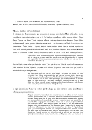 76

   - Morte de Bëush, filho de Txema, por envenenamento, 2005
Abaixo, trato de cada um destes acontecimentos marcantes a partir dos relatos Matis.


3.2.1. As meninas Korubo raptadas
O primeiro dos diversos relatos que apresento do contato entre índios Matis e Korubo é o que
considero o mais antigo entre os que ouvi. É a história, contada por vários homens Matis – Binan
Tuku, Txema, Iva Rapa, Txami e outros, sobre o rapto de duas meninas Korubo. Txami Matis
lembra de ouvir contar quando, há muito tempo atrás - este tempo que os Matis determinam com
a expressão “Ënden kimon” - quatro homens e uma mulher foram “buscar mulher, porque não
tinha mais mulher para casar com os Matis não”. Eles voltaram trazendo duas meninas Korubo,
ambas se chamaram Mënke, uma delas viria a ser a mãe de Binan Tukun. Este conta de sua mãe:
                    Papai contava assim. Há muito tempo atrás, já pegaram minha mãe pequeninha, trouxeram
                    para cá, criaram no meio dos Matis. Por isso que eu tô aqui, filho de Korubo. Eu vi minha
                    mãe pequeninho, só lembro de quando enterraram minha mãe. Do meu pai, esse sim, eu
                    lembro bem. (Binan Tuku)

Txema Matis, mais velho que Txami e Binan Tuku, preferiu não falar de suas lembranças sobre
estas meninas Korubo raptadas e acabou com minhas perguntas com uma frase que revela o
medo de retaliação bem presente.
                    Não quero falar disso não. Isso faz muito tempo. Os Korubo são muitos, eles estão
                    crescendo. E nós [Matis] somos poucos. Por que você não pergunta como é que eu faço
                    zarabatana, como as mulheres fazem rede? Os Korubo são muitos, os Matis são poucos. Os
                    Korubo podem vir aqui na nossa aldeia para vingar que os Matis roubaram as mulheres
                    deles. Pior ainda agora que o Txami abriu o varadouro [caminho] que vai aqui da nossa
                    aldeia para o Coari [rio onde mora o grande grupo Korubo em isolamento e onde Txami e
                    outros Matis planejam ter uma terceira aldeia]. (Txema)


O rapto das meninas Korubo é contado por Iva Rapa que também teceu várias considerações
sobre estes outros etnônimos.
                    [Naquele tempo] Não tem mulher, meu pai contava assim. Na cabeça do Coari, onde ele
                    forquilha [provavelmente com o Coarizinho], foram cinco homens e só uma mulher. Eles
                    disseram ‘vamos pegar filha de outro índio’. Flecharam muito, mataram muito, pegaram
                    para casar com Matis. Aí, misturado. [eu pergunto: e as pessoas sabem hoje quem é filho de
                    Korubo?] Sabe. [eu pergunto: antes de fazer contato com os Korubo, as pessoas falavam
                    isso? Filho de Korubo?] Não, antes do contato com a FUNAI não, mas agora falam.
                    Mataram muito. [quem matou quem?] Pai dos outros, quem é mais velho. Eu pensava que
                    era da nossa tribo mesmo, mas depois me ensinaram ‘esse aí é Korubo’. Fiquei sabendo
                    agora. Que outros brigaram, mataram, que carregaram as filhas deles, levaram, casaram
                    com Matis. Meu pai contava de antes. Aqui [na Assembléia do Civaja, na aldeia Volta
                    Grande, rio Curuçá], também, meu primo [ele está se referindo aos Mayoruna como
                    ‘primo’] sempre reclamam muito, vocês Korubo [os Mayoruna estão aqui chamando os
 