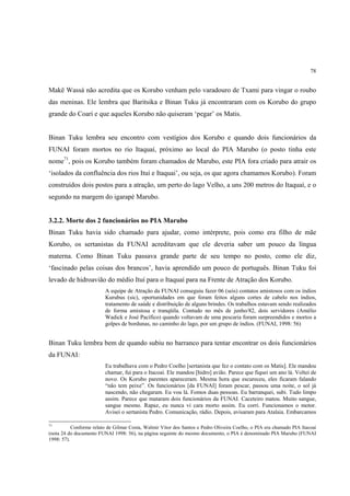 78


Makë Wassá não acredita que os Korubo venham pelo varadouro de Txami para vingar o roubo
das meninas. Ele lembra que Baritsika e Binan Tuku já encontraram com os Korubo do grupo
grande do Coari e que aqueles Korubo não quiseram ‘pegar’ os Matis.


Binan Tuku lembra seu encontro com vestígios dos Korubo e quando dois funcionários da
FUNAI foram mortos no rio Itaquaí, próximo ao local do PIA Marubo (o posto tinha este
nome71, pois os Korubo também foram chamados de Marubo, este PIA fora criado para atrair os
‘isolados da confluência dos rios Ituí e Itaquai’, ou seja, os que agora chamamos Korubo). Foram
construídos dois postos para a atração, um perto do lago Velho, a uns 200 metros do Itaquaí, e o
segundo na margem do igarapé Marubo.


3.2.2. Morte dos 2 funcionários no PIA Marubo
Binan Tuku havia sido chamado para ajudar, como intérprete, pois como era filho de mãe
Korubo, os sertanistas da FUNAI acreditavam que ele deveria saber um pouco da língua
materna. Como Binan Tuku passava grande parte de seu tempo no posto, como ele diz,
‘fascinado pelas coisas dos brancos’, havia aprendido um pouco de português. Binan Tuku foi
levado de hidroavião do médio Ituí para o Itaquaí para na Frente de Atração dos Korubo.
                         A equipe de Atração da FUNAI conseguiu fazer 06 (seis) contatos amistosos com os índios
                         Kurubus (sic), oportunidades em que foram feitos alguns cortes de cabelo nos índios,
                         tratamento de saúde e distribuição de alguns brindes. Os trabalhos estavam sendo realizados
                         de forma amistosa e tranqüila. Contudo no mês de junho/82, dois servidores (Amélio
                         Wadick e José Pacífico) quando voltavam de uma pescaria foram surpreendidos e mortos a
                         golpes de bordunas, no caminho do lago, por um grupo de índios. (FUNAI, 1998: 56)


Binan Tuku lembra bem de quando subiu no barranco para tentar encontrar os dois funcionários
da FUNAI:
                         Eu trabalhava com o Pedro Coelho [sertanista que fez o contato com os Matis]. Ele mandou
                         chamar, fui para o Itacoaí. Ele mandou [hidro] avião. Parece que fiquei um ano lá. Voltei de
                         novo. Os Korubo parentes apareceram. Mesma hora que escureceu, eles ficaram falando
                         “não tem peixe”. Os funcionários [da FUNAI] foram pescar, passou uma noite, o sol já
                         nascendo, não chegaram. Eu vou lá. Fomos duas pessoas. Eu barranquei, subi. Tudo limpo
                         assim. Parece que mataram dois funcionários da FUNAI. Caceteiro matou. Muito sangue,
                         sangue mesmo. Rapaz, eu nunca vi cara morto assim. Eu corri. Funcionamos o motor.
                         Avisei o sertanista Pedro. Comunicação, rádio. Depois, avisaram para Atalaia. Embarcamos

71
           Conforme relato de Gilmar Costa, Walmir Vitor dos Santos e Pedro Oliveira Coelho, o PIA era chamado PIA Itacoaí
(nota 24 do documento FUNAI 1998: 56), na página seguinte do mesmo documento, o PIA é denominado PIA Marubo (FUNAI
1998: 57).
 