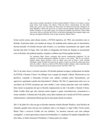 79
                    tudo na hora, comida, mercadoria. Os dois [corpos] deitados. O barco ia. Eu nunca vi assim,
                    gente morta. Tudo sangue, sem cabeça. Voltei pro barco, comunicamos. Eu não tenho
                    medo, mas, assim, tava com medo, de alma assim. Os mortos do meu lado. Chegamos no
                    posto Marubão, o piloto não quis levar, os corpos estavam fedendo. Depois descemos para
                    Atalaia. Primeira vez que andei assim. Um monte de [soldados do] Exército. Nunca tinha
                    visto assim. Subi no escrítório da FUNAI, eu não falava português bem naquele tempo, mas
                    falei pro advogado de Brasília como foi que aconteceu. (Binan Tuku)


Como escrito acima, antes dessas mortes, a FUNAI registrou, em 1982, seis encontros com os
Korubo. O primeiro deles, em meados de março, foi mediado pelos objetos que os funcionários
haviam deixado. Os brindes haviam sido levados e os servidores encontraram seis tapiris onde
haviam sido feito 18 fogos. Dia 2 de abril, os integrantes da Frente de Atração se encontraram
com os Korubo, eles pediram panelas, terçados e colheres que foram jogados do barco.
                    Um intérprete Matis, Binan, conseguiu uma parcial compreensão lingüística. No dia
                    seguinte, os Korubo apareceram pintados de urucu e sem armas. “São de cor morena,
                    estatura média, dentes perfeitos, corte de cabelo meia cuia na frente e atrás somente
                    rebachado, sendo formada uma meia lua de ambos os lados no centro da cabeça que inicia
                    atrás das orelhas”, observa o chefe do PIA [Pedro Coelho]: tinham o pênis amarrado para
                    cima e usavam pulseiras de fio de seda de tucum. (FUNAI, 1998: 57).


Dia 11 de maio, houve o terceiro encontro. Os Korubo pularam na água e embarcaram na lancha
da FUNAI e ficaram 5 horas “em diálogo com a equipe de atração e Binan. Mostravam-se ora
pacíficos, cantando e brincando (tiveram seus cabelos cortados pelos funcionários), ora
agressivos, apertando o punho dos funcionários” (ibidem: 58). Dia 12, apareceram outra vez e os
servidores da FUNAI constaram que uma mulher e uma criança pareciam estar com malária.
Dois meses se passaram até que os Korubo reapareceram no dia 3 de julho e ficaram 4 horas.
Pedro Coelho disse que eles estavam muito magros e quase irreconhecíveis, recusaram-se a
tomar remédios. Voltaram dia 8 de julho, cinco deles nadaram até a lancha da FUNAI, tomaram
medicamentos e informaram Binan que havia mais gente doente na maloca.


Dia 13 de julho foi o dia em que os Korubo mataram Amélio Rosado Wadick e José Pacífico de
Almeida, quando estes iam por um varadouro entre o rio Itaquaí e o lago Velho. Como contou
Binan Tuku e escreveu Coelho em seu relatório, “os mesmos estavam com suas cabeças
esmagadas”, a canoa apresentava marcas de bordunadas e o varadouro foi tapado (impedido) dos
dois lados, os índios deixaram 9 bordunas e 3 lanças junto aos corpos.
 
