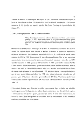 80

A Frente de Atração foi interrompida. Em agosto de 1982, o sertanista Pedro Coelho registra, a
partir de um sobrevôo na área, a existência de 9 malocas (1 delas, abandonada) e calcula uma
população de 150 Korubo, nos igarapés Marubo, São Pedro, Correia e rio Novo de Baixo (id.
ibidem: 58).


3.2.3. Conflitos pré-contato 1996 - Korubo e não-índios

                    A Mayá [Korubo] queria matar todos os brancos. Ela dizia assim: ´Binan, a gente vai matar
                    todos eles´. Eu dizia: ´Mayá, eles são muitos, eu vi, já viajei para Manaus, Porto Seguro,
                    Foz do Iguaçu, não tem branco só aqui no Ladário não, tem muito branco, não dá para
                    matar todos eles´. Os Korubo são brabos mesmos. Quem mais brabo que a Mayá? (Binan
                    Tuku)


O relatório de identificação e delimitação da TI Vale do Javari reúne documentos das diversas
Frentes de Atração criadas para contatar os Korubo e enumera as mortes de madeireiros,
caçadores, pescadores e funcionários do governo (da FUNAI e da Petrobrás). De acordo com o
relatório, de 1965 a 1989, foram mortos 22 não-índios pelos Korubo. Não se tem registro de
quantos índios foram mortos, mas há relatos de, pelo menos, 6 massacres – ocorridos em 1979,
setembro e outubro de 1981, agosto de 1988 e setembro de 1989 – perpetrados contra os Korubo
e uma tentativa de envenenamento, quando três homens deram farinha envenenada para os
índios. Ainda sobre os Korubo, há informações sobre o PIA Marubo, localizado a 5 km da foz do
rio Itacoaí, onde consta que os não-índios, desde 1972, ocupavam apenas a margem direita do rio
para evitar a agressividade dos índios. Em 1972, estes índios teriam sido estimados em mil
pessoas, e, em 1975, teriam sido vistos aproximadamente 200 deles. O chefe de ajudância do
Solimões teria estimado a população em 200 pessoas em sobrevôo realizado em 1982 (FUNAI,
1983: 18).


É importante lembrar que, além das investidas com arma de fogo, os índios são atingidos
também pelo arsenal biológico dos não-índios, já que, muitas vezes, não têm resistência a gripes
e outras doenças. Para piorar o quadro, desconhecem formas de tratar estas doenças novas. As
baixas do lado Korubo não podem ser calculadas, mas se considerarmos o alto número de
confrontos, certamente não foram poucas.
 