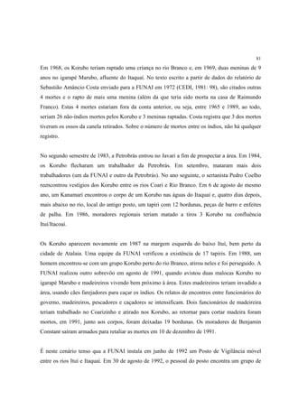 81

Em 1968, os Korubo teriam raptado uma criança no rio Branco e, em 1969, duas meninas de 9
anos no igarapé Marubo, afluente do Itaquaí. No texto escrito a partir de dados do relatório de
Sebastião Amâncio Costa enviado para a FUNAI em 1972 (CEDI, 1981: 98), são citados outras
4 mortes e o rapto de mais uma menina (além da que teria sido morta na casa de Raimundo
Franco). Estas 4 mortes estariam fora da conta anterior, ou seja, entre 1965 e 1989, ao todo,
seriam 26 não-índios mortos pelos Korubo e 3 meninas raptadas. Costa registra que 3 dos mortos
tiveram os ossos da canela retirados. Sobre o número de mortos entre os índios, não há qualquer
registro.


No segundo semestre de 1983, a Petrobrás entrou no Javari a fim de prospectar a área. Em 1984,
os Korubo flecharam um trabalhador da Petrobrás. Em setembro, mataram mais dois
trabalhadores (um da FUNAI e outro da Petrobrás). No ano seguinte, o sertanista Pedro Coelho
reencontrou vestígios dos Korubo entre os rios Coari e Rio Branco. Em 6 de agosto do mesmo
ano, um Kanamarí encontrou o corpo de um Korubo nas águas do Itaquaí e, quatro dias depois,
mais abaixo no rio, local do antigo posto, um tapiri com 12 bordunas, peças de barro e enfeites
de palha. Em 1986, moradores regionais teriam matado a tiros 3 Korubo na confluência
Ituí/Itacoaí.


Os Korubo aparecem novamente em 1987 na margem esquerda do baixo Ituí, bem perto da
cidade de Atalaia. Uma equipe da FUNAI verificou a existência de 17 tapiris. Em 1988, um
homem encontrou-se com um grupo Korubo perto do rio Branco, atirou neles e foi perseguido. A
FUNAI realizou outro sobrevôo em agosto de 1991, quando avistou duas malocas Korubo no
igarapé Marubo e madeireiros vivendo bem próximo à área. Estes madeireiros teriam invadido a
área, usando cães farejadores para caçar os índios. Os relatos de encontros entre funcionários do
governo, madeireiros, pescadores e caçadores se intensificam. Dois funcionários de madeireira
teriam trabalhado no Coarizinho e atirado nos Korubo, ao retornar para cortar madeira foram
mortos, em 1991, junto aos corpos, foram deixadas 19 bordunas. Os moradores de Benjamin
Constant saíram armados para retaliar as mortes em 10 de dezembro de 1991.


É neste cenário tenso qua a FUNAI instala em junho de 1992 um Posto de Vigilância móvel
entre os rios Ituí e Itaquaí. Em 30 de agosto de 1992, o pessoal do posto encontra um grupo de
 