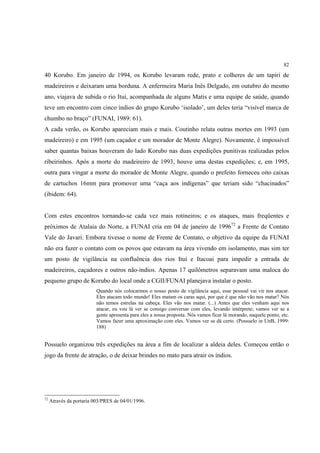 82

40 Korubo. Em janeiro de 1994, os Korubo levaram rede, prato e colheres de um tapiri de
madeireiros e deixaram uma borduna. A enfermeira Maria Inês Delgado, em outubro do mesmo
ano, viajava de subida o rio Ituí, acompanhada de alguns Matis e uma equipe de saúde, quando
teve um encontro com cinco índios do grupo Korubo ‘isolado’, um deles teria “visível marca de
chumbo no braço” (FUNAI, 1989: 61).
A cada verão, os Korubo apareciam mais e mais. Coutinho relata outras mortes em 1993 (um
madeireiro) e em 1995 (um caçador e um morador de Monte Alegre). Novamente, é impossível
saber quantas baixas houveram do lado Korubo nas duas expedições punitivas realizadas pelos
ribeirinhos. Após a morte do madeireiro de 1993, houve uma destas expedições; e, em 1995,
outra para vingar a morte do morador de Monte Alegre, quando o prefeito forneceu oito caixas
de cartuchos 16mm para promover uma “caça aos indígenas” que teriam sido “chacinados”
(ibidem: 64).


Com estes encontros tornando-se cada vez mais rotineiros; e os ataques, mais freqüentes e
próximos de Atalaia do Norte, a FUNAI cria em 04 de janeiro de 199672 a Frente de Contato
Vale do Javari. Embora tivesse o nome de Frente de Contato, o objetivo da equipe da FUNAI
não era fazer o contato com os povos que estavam na área vivendo em isolamento, mas sim ter
um posto de vigilância na confluência dos rios Ituí e Itacoai para impedir a entrada de
madeireiros, caçadores e outros não-índios. Apenas 17 quilômetros separavam uma maloca do
pequeno grupo de Korubo do local onde a CGII/FUNAI planejava instalar o posto.
                          Quando nós colocarmos o nosso posto de vigilância aqui, esse pessoal vai vir nos atacar.
                          Eles atacam todo mundo! Eles matam os caras aqui, por que é que não vão nos matar? Nós
                          não temos estrelas na cabeça. Eles vão nos matar. (...) Antes que eles venham aqui nos
                          atacar, eu vou lá ver se consigo conversar com eles, levando intérprete; vamos ver se a
                          gente apresenta para eles a nossa proposta. Nós vamos ficar lá morando, naquele ponto, etc.
                          Vamos fazer uma aproximação com eles. Vamos ver se dá certo. (Possuelo in UnB, 1999:
                          188)


Possuelo organizou três expedições na área a fim de localizar a aldeia deles. Começou então o
jogo da frente de atração, o de deixar brindes no mato para atrair os índios.




72
     Através da portaria 003/PRES de 04/01/1996.
 