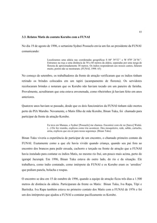 83

3.3. Relatos Matis do contato Korubo com a FUNAI

No dia 19 de agosto de 1996, o sertanista Sydnei Possuelo envia um fax ao presidente da FUNAI
comunicando:

                    Localizamos uma aldeia nas coordenadas geográficas S 04º 39’52’’ e W 070º 24’56’’.
                    Entramos na roça a uma distância de 50 a 60 metros da aldeia, separadas por uma nesga de
                    floresta de aproximadamente 30 metros. Os índios responderam aos nossos cantos, falaram
                    muito, porém não se mostraram. (FUNAI, 1998: 65)

No começo de setembro, os trabalhadores da frente de atração verificaram que os índios tinham
retirado os brindes colocados em um tapiri (acampamento de floresta). Os servidores
recolocaram brindes e notaram que os Korubo não haviam tocado em um paneiro de farinha.
Provalmente, acreditaram que esta estava envenenada, como ribeirinhos já haviam feito em anos
anteriores.

Quatorze anos haviam se passado, desde que os dois funcionários da FUNAI tinham sido mortos
perto do PIA Marubo. Novamente, o Matis filho de mãe Korubo, Binan Tuku, foi chamado para
participar da frente de atração Korubo.

                    Eu tava em Manaus, o Sydnei [Possuelo] me chamou. Encontrei com ele no [barco] Waiká.
                    (...) Ele fez reunião, explicou como iria acontecer. Deu mosquiteiro, rede, sabão, cartucho,
                    arma, explicou que era só para nossa segurança. (Binan Tuku)

Binan Tuku viveria a experiência de participar de um encontro, o chamado primeiro contato da
FUNAI. Exatamente como a que ele havia vivido quando criança, quando seu pai fora ao
encontro dos brancos para pedir enxada, cachorro e terçado na frente de atração que a FUNAI
havia instalado para contatar os índios Matis, no mesmo rio Ituí, um pouco mais acima, perto do
igarapé Jacurapá. Em 1996, Binan Tuku estava do outro lado, do rio e da situação. Ele
trabalhava, como índio contatado, como intérprete da FUNAI e os Korubo eram os ‘arredios’
que pediam panela, bolacha e roupas.

O encontro se deu em 15 de outubro de 1996, quando a equipe de atração ficou três dias a 1.500
metros de distância da aldeia. Participaram da frente os Matis: Binan Tuku, Iva Rapa, Tëpi e
Baritsika. Iva Rapa também estava no primeiro contato dos Matis com a FUNAI de 1976 e foi
um dos intérpretes que ajudou a FUNAI a contatar pacificamente os Korubo.
 