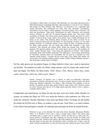 84
                    Convidaram o Binan Tuku e ele chamou Tëpi, Baritsika e eu. Nós quatro descemos para o
                    Mário Brasil [antiga comunidade ribeirinha, onde atualmente é a casa de Ta’van e Monan].
                    Nós ficamos no barco [Waiká]. Tëpi, Baritsika e eu descemos o rio e esperamos pelo
                    Sydnei [Possuelo]. Nós caminhamos pro mato. Dois dias, dormimos. Caminhamos,
                    encontramos roça de milho e maloca pequena. Colocamos panela e faca e deixamos. No
                    outro dia, procuramos. Tinha rastro. Encontramos um tapiri. Filmamos, com jornalista
                    mesmo. Voltamos no outro dia. Os Korubo pegaram panela, faca. Tem rastro. Estão
                    escondidos os Korubo. Nós fomos noutra maloca pequena. Korubo está atrás. Eu estava
                    armado. ‘Vocês na frente. Vocês, índios, vão na frente’, disse o Sydnei [Possuelo]. Eu, na
                    frente, só nós, índios. Tëpi, Baritsika, Binan, Ezequiel, só nós, índios, na frente. Eu na
                    frente. O pessoal contava que eles são brabos. Eu vou tremendo, na frente. Vi, eles todos
                    pintados. Primeiro, vi o Tsamabó e depois o Teun, a Mayá. Eu falei: ´eu também sou índio.
                    Eu, Matis, irmão, parente, meu tio, minha mãe, minha irmã. Perguntei ‘o que vocês
                    comeram?’ Eles disseram que tinham milho. Sydnei deu terçado, faca, tudinho. Eles
                    pegaram. Nós queremos deixar arma. ‘Nós somos igual a pai de vocês. Nós cuidamos de
                    vocês’. Sydnei Possuelo falou: ‘vocês foram dar [aparecer] na FUNAI’. Tëpi também
                    explicando. Binan Tuku também explicando. Nós explicamos: ´vocês tiraram muita banana
                    de ribeirinhos, mataram muito em comunidade, não vão mais lá, os parentes de vocês
                    mataram muitos brancos´. Levamos eles pro nosso tapiri, Xixu, Maya, todo mundo, nós
                    conversamos. Eles pedindo, pedindo, panela, terçado, farinha, bolacha. Pedindo. Ficamos e
                    eles foram para a maloca deles. (Iva Rapa)

Na fita, onde gravou em sua própria língua, Iva Rapa traduziu a frase com a qual se apresentou
aos Korubo: “Eu também sou índio. Eu, Matis, irmão, parente, meu tio, minha mãe, minha irmã”
para sua língua. Em Matis, ele falou assim: “Ënbi, Matses. Ënbi, Matses, nukon butxi, nukon
utsibo, nukon kuku, nukon tita, nukon txutxu, Matses”.

                    Saímos. Varamos. Aí topamos com a maloca, só tinha um tapirizinho. Estávamos
                    procurando os Korubo. Encontramos rastro. Eu estava cansado, fiquei no tapiri, eles foram
                    filmar roça. Mandei o Baritsika, o Iva Rapa, o Tëpi. O pessoal veio gritando: aí vem os
                    Korubo. Os parentes levaram tudo, panela, bolacha, roupa, caneco, faca. Primeiro contato
                    foi assim. Ficamos dois dias lá. O Iva Rapa matou uma anta. Estava o Xixu, a Mayá, o
                    Tsamabó. (Binan Tuku)

Comparando suas experiências, Iva Rapa diz que nas duas vezes teve muito medo. Quando era
criança, no contato dos Matis em 1976, teve medo dos brancos e dos cachorros; em 1996, teve
medo dos “parentes” Korubo. Baritsika é mais moço que Binan Tuku e Iva Rapa, ele não lembra
do contato da FUNAI com os Matis, só conhece o que seu pai, Tumi Preto, e os outros contam.
Como falava bem português e marubo, foi chamado para participar da frente de atração Korubo.

                    Primeira vez que eu fui chamado. De cada etnia, foram chamados: Mayoruna, Marubo,
                    Matis. ‘E os Korubo? Como é que é, qual é a língua igual a deles?’ Nós fomos então
                    convidados para o contato com os caceteiros. Saímos na beira do rio, tinha umas 30 e
                    poucas pessoas. Caminhamos dois dias, chegamos na roça dos Korubo, de manhã cedo
                    matamos uma anta. Achamos uma maloca, não tinha ninguém dos caceteiros. Resolvemos
                    dar uma banda de anta para eles. Encontramos rastro e caminho novo. Vimos a roça de
                    milho. Fizemos acampamento, no outro dia fomos para dar o paneiro de anta. Nosso rancho
 