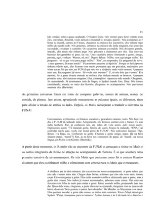 85
                   [de comida] estava quase acabando. O Sydnei falou: ‘nós viemos para fazer contato com
                   eles, conversar. Amanhã, vocês deixam o material lá: terçado, panela’. Nós acordamos às 5
                   horas da manhã, saímos às 6 horas, chegamos na maloca dos caceteiros, eles tinham pego
                   milho de manhã cedo. Nós gritamos, entramos na maloca não tinha ninguém, eles estavam
                   escondido, cercaram o caminho. Os caceteiros estavam escondido. Nós deixamos panela,
                   terçado, eles ainda não tinham pego. Nós gritamos e chamamos por eles. Eles estavam
                   batendo devagarzinho os paus, tac tuc. Uma caceteira estava chamando a gente, amigo,
                   parente, aqui, venham. ‘Matses, në, txó’. Depois falour: 'Milho, vem aqui pegar milho'. Eu
                   perguntei: ‘só tu que veio para pegar milho?’ ‘Sim’, ela respondeu. Eu perguntei de novo:
                   ‘e teus parentes, ficaram aonde?’ ‘Ficaram na cabeceira do Quixito’. Porque os helicópteros
                   tinham rodado aqui, eles ficaram com medo, pensaram que era pescador, madeireiro que
                   iriam atacar. Só que não, era FUNAI que veio ver a distância onde vocês moram. Apareceu
                   mais um. Eu perguntei de novo: ‘Só vocês dois mesmo?’ ‘É, só nós dois que viemos’. Era
                   mentira. Se a gente tivesse entrado na maloca, eles tinham matado os brancos. Apareceu
                   primeiro uma, não mataram ninguém. Eles já tranqüilos. Apareceu todo mundo. Chegaram,
                   foi aumentando. Já terminamos tudo de língua, o Sydnei tirando foto, filme. Nós fomos
                   caminhando, metade no meio dos Korubo, chegamos no acampamento. Nós queríamos
                   amansar eles. (Baritsika)

As primeiras conversas foram em torno de comparar palavras, nomes de animas, nomes de
comida, de plantas. Iam assim, aprendendo mutuamente as palavras iguais, as diferentes, riam
para aliviar a tensão de ambos os lados. Depois, os Matis começaram a traduzir a conversa da
FUNAI.

                   Conversamos, explicamos, os brancos, caçadores, pescadores atacam vocês. Nós hoje em
                   dia, a FUNAI tá cuidando índio. Antigamente, nós fizemos contato com o branco. Eu sou
                   índio também. Eles já conhecem nós, era índio, de vista assim, pelo nosso corpo.
                   Explicamos assim. ‘Tá matando gente, família de vocês, branco tá matando. FUNAI vai
                   controlar vocês aqui, vocês vão morar perto da FUNAI’. Nós estávamos falando, Tëpi,
                   Binan, Iva Rapa, eu. Confiaram na gente. Chamou a gente amigo, papai. [Já na hora
                   falaram papai, ‘mamã’?] Sim, já na hora nos chamaram de papai, de ‘mamã’, na nossa
                   língua, em Matis e em Korubo. (Baritsika)

A partir deste momento, os Korubo vão ao encontro da FUNAI e começam a visitar os Matis e
os outros integrantes da frente de atração no acampamento de floresta. É aí que acontece uma
primeira tentativa de envenenamento. Os três Matis que contaram como foi o contato Korubo
disseram que eles cozinharam milho e ofereceram com veneno para os Matis que o recusaram.

                   A distância era de dois minutos, dos caceteiros no nosso acampamento. A gente achou que
                   eles não vinham mais não. Chegou duas horas, achamos que eles não vem mais, fomos
                   caçar. Eles começaram a gritar. Eles estão assando o milho e oferecendo para a gente, mas a
                   gente não comeu. Nós índios já somos acostumados, sabemos essas coisas. Eles estavam
                   fazendo com folha de mato para matar a gente. Patoá, assando milho, preparando para nos
                   dar. Quase três horas, chegaram, a gente não estava esperando, chegaram com as panelas de
                   barro, disseram ‘bem gostoso o patoá, bem docinho’. Os Marubo, os Mayoruna e os nawa.
                   Eles queriam nos dar, a gente não comeu, os indios não comeram. Xixu e Mayá deram pro
                   Sydnei: ‘Papai, trouxemos para tu tomares’. Sydnei tomou e às 6 da tarde teve diarréia e
 