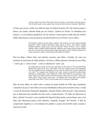 86
                     vomitou, depois ficou bom. Mais tarde, fomos na maloca. Conversamos, fizemos patoá, o
                     Xixu fez para a gente, como a gente estava vendo ele fazer, desta vez tomamos. (Baritsika)

O único que comeu o milho com folha do mato foi Sydnei Possuelo. Ele “não morreu porque é
branco, usa xampu, sabonete desde que era criança”, explicou Iva Wassá. As substâncias dos
brancos e os seus poderes patogênicos vão de encontro à observação já citada feita por Erikson
(2002). Retornemos à cena do primeiro encontro Korubo com a FUNAI e com os Matis.

                     [Os Korubo] voltaram um dia depois, gritaram. Nós ficamos, nós com rancho [comida]
                     pouquinho. Sydnei mandou funcionário pegar rancho no barco. Nós ficamos. Sydnei
                     Possuelo mandou a gente caçar e dar pros Korubo. Fomos de barco. Tava o Zaquiel
                     Marubo, Nilton, Arnaldo, Daniel Mayoruna. Mataram muito macaco preto, deram tudinho
                     para eles. No outro dia, nós fomos para o lugar onde agora é a Base. Ficamos, deixamos as
                     coisas, dormimos e depois voltamos para nossa aldeia. (Iva Rapa)


Para Iva Rapa e Binan Tuku, este primeiro encontro, para Matis e Korubo, foi como um
momento de reencontro de velhos parentes. Até hoje, os Matis chamam os Korubo de seus filhos
- ‘nukon papi’ e ‘nukon txampi’ - e estes os chamam de ‘mamã’, pai.
                     Eu sempre paro na casa do Ta’van, ele é gente boa, eu paro mais no Ta’van [antigo Mário
                     Brasil], paro menos na do Xixu, subo direto. Uma vez, comemos jacaré, anta moqueada.
                     Eles tem saudades de mim, perguntam “por que você fez contato com a gente e depois não
                     veio mais?” Eu expliquei que trabalho com saúde, atendo o pessoal da minha aldeia.
                     Expliquei na minha língua e eles entenderam. Todos meus filhos lá, eles chamam a mim
                     papai. Todos meus filhos caceteiros. Eles me chamam ‘nukun mamã’. Eu falo: ‘nukun papi,
                     nukun nukibo, nukun txampi, nukun papi’. [A tradução seria “nosso filho, nosso parente,
                     nossa filha, nosso filho”]. Esse é o nosso contato com os caceteiros. (Baritsika)


Mais de cinco Matis, ao contar sobre a atração do grupo Korubo de 1996, logo emendaram
comentários de que se mais Matis estivessem trabalhando na Base provavelmente teriam evitado
a morte do funcionário Raimundo Magalhães, chamado Sobral, chefe do posto. Todos disseram
que os Mayoruna não entendem tão bem assim a língua Korubo. “Só tinha um Mayoruna na
Base, o Daniel. Eu escuto o som comprido [da língua Korubo], parece a nossa língua, mas o som
deles [dos Mayoruna] parece assim diferente, comprido, devagar” (Iva Wassá). A falta de
compreensão lingüística e a má tradução dos pedidos e queixas dos Korubo teriam causado a
morte do servidor.
 