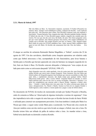 87

3.3.1. Morte de Sobral, 1997


                    Não tem Matis na Base. Aí, funcionário mataram, cacetaram. O Sydnei [Possuelo] nos
                    chamou, falou: ‘Sempre vocês trabalharam na Base, cuidaram dos Korubo, vocês explicam
                    bem para eles’. Nós descemos para a Base. Eles [Korubo] contaram como eles mataram o
                    funcionário. Tiraram barracão, lona, ninguém deu nada. [Korubo] pedindo farinha, bolacha.
                    O Sobral não deu não. O Atsa [Korubo] pegou malária, ninguém deu remédio para ele,
                    morreu. Por isso que eles tão com raiva, tão brabo, tão puto. Nós fomos perguntar como,
                    por que vocês mataram. Eles falaram [porque] Atsa morreu. Nós sempre trabalhamos em
                    contato com os Korubo. Nós sempre ficamos com eles, eu, Binan e Tëpi. Naquele tempo,
                    Reili [chefe do posto da FUNAI] trabalhava bem. Antes, pessoal Matis trabalhava bem,
                    agora só tem três Matis. Os Korubo não amansaram bem não. Eles são brabos.           (Iva
                    Rapa)


O ataque ao auxiliar de sertanista Raimundo Batista Magalhães, o ‘Sobral’, ocorreu dia 22 de
agosto de 1997. Um dos servidores, identificado como Joaquim apresentou um relatório onde
conta que Sobral atravessou o Ituí, acompanhado de três funcionários, para levar banana e
farinha para os Korubo que haviam aparecido em cima do barranco na margem esquerda do rio
Ituí, bem em frente à Base. Os Korubo estavam abraçados e balançavam “seus corpos de um
lado para outro como se estivessem dançando” (FUNAI, 1998: 67).
                    Após fotografar esses três, ainda agachado, virou de costas para eles, para fotografar uma
                    mulher Korubo que estava junto comigo (Joaquim). Neste momento, dois dos índios que
                    Sobral acabava de fotografar pegaram suas bordunas que estavam escondidas no chão, bem
                    junto deles, e rapidamente atacaram, não dando tempo para qualquer defesa. Daniel
                    [Mayoruna] ainda gritou: ‘olha o cacete, Sobral’. Enquanto Sobral era atacado, os outros
                    índios partiram para cima de nós com os cacetes levantados. Descemos o barranco e eu
                    gritei aos companheiros que estavam sobre o [barco] Waiká: ‘pegaram o Sobral, atira,
                    atira...’. Eneider e André deram dois tiros para cima. Os índios correram para dentro da
                    mata e desapareceram. Eu, Daniel e Danilo, ficamos na beira do rio enqanto Eneider e
                    André ligaram a outra voadeira e vieram ajudar-nos a pegar o corpo de Sobral (idem).

No documento da FUNAI, há trechos do memorando enviado por Sydnei Possuelo à Brasília,
onde ele comenta as falhas na “observação de algumas instruções e normas de segurança”. Uma
das imprudência teria sido o resgate de uma lona que os Korubo haviam levado do barco Waiká
e utilizado para construir um acampamento provisório. Esta lona também é citada pelo Matis Iva
Wassá que relata a seguir outra versão Matis para o acontecido. Iva Wassá não cita a morte de
Atsa por malária como um dos motivos que teria levado ao ataque a Sobral, mas sim a lona. Os
Korubo teriam feito um telhado de palha de maloca sobre a lona. Ao mandar retirar a lona,
Sobral teria danificado ou destruído a maloca Korubo.
 