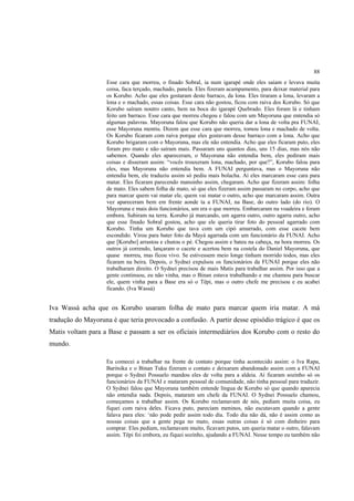 88
                    Esse cara que morreu, o finado Sobral, ia num igarapé onde eles saiam e levava muita
                    coisa, faca terçado, machado, panela. Eles fizeram acampamento, para deixar material para
                    os Korubo. Acho que eles gostaram deste barraco, da lona. Eles tiraram a lona, levaram a
                    lona e o machado, essas coisas. Esse cara não gostou, ficou com raiva dos Korubo. Só que
                    Korubo saíram noutro canto, bem na boca do igarapé Quebrado. Eles foram lá e tinham
                    feito um barraco. Esse cara que morreu chegou e falou com um Mayoruna que entendia só
                    algumas palavras. Mayoruna falou que Korubo não queria dar a lona de volta pra FUNAI,
                    esse Mayoruna mentiu. Dizem que esse cara que morreu, tomou lona e machado de volta.
                    Os Korubo ficaram com raiva porque eles gostavam desse barraco com a lona. Acho que
                    Korubo brigaram com o Mayoruna, mas ele não entendia. Acho que eles ficaram puto, eles
                    foram pro mato e não saíram mais. Passaram uns quantos dias, uns 15 dias, mas nós não
                    sabemos. Quando eles apareceram, o Mayoruna não entendia bem, eles pediram mais
                    coisas e disseram assim: “vocês trouxeram lona, machado, por que?”, Korubo falou para
                    eles, mas Mayoruna não entendia bem. A FUNAI perguntava, mas o Mayoruna não
                    entendia bem, ele traduziu assim só pediu mais bolacha. Aí eles marcaram esse cara para
                    matar. Eles ficaram parecendo mansinho assim, chegaram. Acho que fizeram assim: folha
                    de mato. Eles sabem folha de mato, só que eles fizeram assim passaram no corpo, acho que
                    para marcar quem vai matar ele, quem vai matar o outro, acho que marcaram assim. Outra
                    vez apareceram bem em frente aonde ta a FUNAI, na Base, do outro lado (do rio). O
                    Mayoruna e mais dois funcionários, um era o que morreu. Embarcaram na voadeira e foram
                    embora. Subiram na terra. Korubo já marcando, um agarra outro, outro agarra outro, acho
                    que esse finado Sobral gostou, acho que ele queria tirar foto do pessoal agarrado com
                    Korubo. Tinha um Korubo que tava com um cipó amarrado, com esse cacete bem
                    escondido. Virou para bater foto da Mayá agarrada com um funcionário da FUNAI. Acho
                    que [Korubo] arrastou e chutou o pé. Chegou assim e bateu na cabeça, na hora morreu. Os
                    outros já correndo, lançaram o cacete e acertou bem na costela do Daniel Mayoruna, que
                    quase morreu, mas ficou vivo. Se estivessem meio longe tinham morrido todos, mas eles
                    ficaram na beira. Depois, o Sydnei expulsou os funcionários da FUNAI porque eles não
                    trabalharam direito. O Sydnei precisou de mais Matis para trabalhar assim. Por isso que a
                    gente continuou, eu não vinha, mas o Binan estava trabalhando e me chamou para buscar
                    ele, quem vinha para a Base era só o Tëpi, mas o outro chefe me precisou e eu acabei
                    ficando. (Iva Wassá)


Iva Wassá acha que os Korubo usaram folha de mato para marcar quem iria matar. A má
tradução do Mayoruna é que teria provocado a confusão. A partir desse episódio trágico é que os
Matis voltam para a Base e passam a ser os oficiais intermediários dos Korubo com o resto do
mundo.

                    Eu comecei a trabalhar na frente de contato porque tinha acontecido assim: o Iva Rapa,
                    Baritsika e o Binan Tuku fizeram o contato e deixaram abandonado assim com a FUNAI
                    porque o Sydnei Possuelo mandou eles de volta para a aldeia. Aí ficaram sozinho só os
                    funcionários da FUNAI e mataram pessoal de comunidade, não tinha pessoal para traduzir.
                    O Sydnei falou que Mayoruna também entende língua de Korubo só que quando aparecia
                    não entendia nada. Depois, mataram um chefe da FUNAI. O Sydnei Possuelo chamou,
                    começamos a trabalhar assim. Os Korubo reclamavam de nós, pediam muita coisa, eu
                    fiquei com raiva deles. Ficava puto, pareciam meninos, não escutavam quando a gente
                    falava para eles: ‘não pode pedir assim todo dia. Todo dia não dá, não é assim como as
                    nossas coisas que a gente pega no mato, essas outras coisas é só com dinheiro para
                    comprar. Eles pediam, reclamavam muito, ficavam putos, um queria matar o outro, falavam
                    assim. Tëpi foi embora, eu fiquei sozinho, ajudando a FUNAI. Nesse tempo eu também não
 