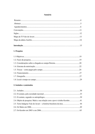 Sumário

 Resumo.............................................................................................................................4
Abstract.............................................................................................................................5
 Agradecimentos................................................................................................................6
Convenções......................................................................................................................11
Siglas................................................................................................................................12
Mapa da TI Vale do Javari...............................................................................................13
Mapa da aldeia Aurélio....................................................................................................14

Introdução.......................................................................................................................15

1. Pesquisa

1.1 Objetivos....................................................................................................................19
1.2. Fases da pesquisa......................................................................................................19
1.3. Considerações sobre a chegada ao campo/floresta...................................................20
1.4. Gincana da autorização.............................................................................................22
1.5. Trocas – como pagar pelo campo.............................................................................24
1.6. Financiamento...........................................................................................................27
1.7. Etnografia..................................................................................................................27
1.8. Local e tempo no campo............................................................................................29

2. Isolados e contatados

2.1. Isolados......................................................................................................................30
2.2. O contato, pela sociedade nacional............................................................................35
2.3. O contato, segundo os antropólogos..........................................................................39
2.4. Objeto de pesquisa: Matis e sua relação com o povo vizinho Korubo......................41
2.5. Terra Indígena Vale do Javari – a história brasileira da área................................... 44
2.6. Os Matis em 2006......................................................................................................49
2.7. Os Korubo em 2003 e em 2006.................................................................................65
 