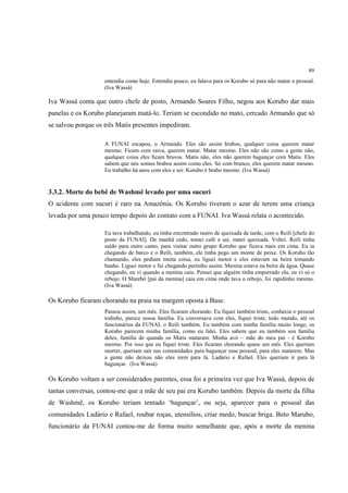 89
                    entendia como hoje. Entendia pouco, eu falava para os Korubo só para não matar o pessoal.
                    (Iva Wassá)

Iva Wassá conta que outro chefe de posto, Armando Soares Filho, negou aos Korubo dar mais
panelas e os Korubo planejaram matá-lo. Teriam se escondido no mato, cercado Armando que só
se salvou porque os três Matis presentes impediram.

                    A FUNAI escapou, o Armando. Eles são assim brabos, qualquer coisa querem matar
                    mesmo. Ficam com raiva, querem matar. Matar mesmo. Eles não são como a gente não,
                    qualquer coisa eles ficam bravos. Matis não, eles não querem bagunçar com Matis. Eles
                    sabem que nós somos brabos assim como eles. Só com branco, eles querem matar mesmo.
                    Eu trabalho há anos com eles e sei: Korubo é brabo mesmo. (Iva Wassá)


3.3.2. Morte do bebê de Washmë levado por uma sucuri
O acidente com sucuri é raro na Amazônia. Os Korubo tiveram o azar de terem uma criança
levada por uma pouco tempo depois do contato com a FUNAI. Iva Wassá relata o acontecido.

                    Eu tava trabalhando, eu tinha encontrado rastro de queixada de tarde, com o Reili [chefe do
                    posto da FUNAI]. De manhã cedo, tomei café e saí, matei queixada. Voltei. Reili tinha
                    saído para outro canto, para visitar outro grupo Korubo que ficava mais em cima. Eu ia
                    chegando de barco e o Reili, também, ele tinha pego um monte de peixe. Os Korubo tão
                    chamando, eles pediam muita coisa, eu liguei motor e eles estavam na beira tomando
                    banho. Liguei motor e fui chegando pertinho assim. Menina estava na beira da água. Quase
                    chegando, eu vi quando a menina caiu. Pensei que alguém tinha empurrado ela, eu vi só o
                    rebojo. O Marebó [pai da menina] caiu em cima onde tava o rebojo, foi rapidinho mesmo.
                    (Iva Wassá)

Os Korubo ficaram chorando na praia na margem oposta à Base.
                    Passou assim, um mês. Eles ficaram chorando. Eu fiquei também triste, conhecia o pessoal
                    todinho, parece nossa família. Eu conversava com eles, fiquei triste, todo mundo, até os
                    funcionários da FUNAI, o Reili também. Eu também com minha família muito longe, os
                    Korubo parecem minha família, como eu falei. Eles sabem que eu também sou família
                    deles, família de quando os Matis mataram. Minha avó – mãe do meu pai - é Korubo
                    mesmo. Por isso que eu fiquei triste. Eles ficaram chorando quase um mês. Eles queriam
                    morrer, queriam sair nas comunidades para bagunçar esse pessoal, para eles matarem. Mas
                    a gente não deixou não eles irem para lá. Ladário e Rafael. Eles queriam ir para lá
                    bagunçar. (Iva Wassá)

Os Korubo voltam a ser considerados parentes, essa foi a primeira vez que Iva Wassá, depois de
tantas conversas, contou-me que a mãe de seu pai era Korubo também. Depois da morte da filha
de Washmë, os Korubo teriam tentado ‘bagunçar’, ou seja, aparecer para o pessoal das
comunidades Ladário e Rafael, roubar roças, utensílios, criar medo, buscar briga. Beto Marubo,
funcionário da FUNAI contou-me de forma muito semelhante que, após a morte da menina
 