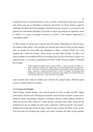 90

levada pela sucuri, os Korubo quiseram se matar, iam para o Ladário para tentar morrer, chamar
para a briga, para que os ribeirinhos os matassem. Novamente, Iva Wassá enfatiza o papel de
mediadores dos Matis que teriam impedido os Korubo de cometer suicídio e os convencido a não
aparecer nas comunidades ribeirinhas. Eles seriam os únicos que poderiam ter impedido a morte
de Sobral e os únicos a conseguir convencer os Korubo a não continuar aparecendo na
comunidade Ladário.


Os Matis gostam de enfatizar que cuidavam bem dos Korubo. Dependendo do chefe de posto,
eles podiam cuidar melhor. Esses períodos são marcados pelo nome do chefe do posto naquele
então, de acordo com vários Matis que trabalharam na Base, o ‘tempo de Reili’ foi o mais
tranqüilo para ‘cuidar dos Korubo’. Nunca escutei um Matis falar mal dele. Iva Rapa e Iva
Wassá creditam o bom trabalho de Reili ao investimento que este fazia em ensinar os índios a ser
autosuficientes, a se tornarem independentes da FUNAI. Sydnei Possuelo também é lembrado
por Iva Rapa.
                    O Reili [sertanista] trabalhava bem, ensinava tudinho. A gente ensinava os Korubo, eu, o
                    Reili e o Binan, a arrumar motor, dirigir motor, o que fazer quando quebra uma peça ou a
                    mola. ‘Assim que a FUNAI sai, vocês são chefes de vocês. Índios mesmo cuidando de suas
                    terras’, assim que o Sydnei [Possuelo] falava. O Reili foi embora. Eu não quero mais
                    trabalhar não. Agora, não tá bom não. Eu não quero mais trabalhar lá. Os Korubo falam que
                    nós cuidávamos bem deles. Agora, não tá bom. (Iva Rapa)


Outro exemplo muito citado de cuidado com os Korubo foi a atenção dada a Washmë quando
esta teve um bebê nascido de cesariana.


3.3.3. Cesárea de Washmë
Filha de Mayá, Washmë Korubo, estava grávida quando eu estive na aldeia em 2003. Alguns
meses depois, telefonei para Tabatinga para perguntar como estavam os Korubo e contar que eu
planejava estudar Antropologia. Perguntei se Washmë e Monan, as duas mulheres grávidas da
aldeia, haviam tido filhos saudáveis. O chefe da Base, Armando Soares Filho, contou-me que
Washmë havia tido um trabalho de parto muito complicado, o bebê teria ficado “atravessado”,
Washmë fora levada para Atalaia do Norte, onde fez uma cesariana. Os Matis contam que foi
muito arriscado levar Washmë para Atalaia, pois muitos moradores da cidade tiveram parentes
 