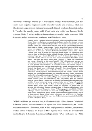 92

Finalmente a neófita aqui entendeu que se tratava de uma acusação de envenenamento, com duas
versões e dois suspeitos. Na primeira versão, o Korubo Tsamabo teria envenenado Bëush com
folha do mato porque o jovem Matis estaria namorando [fazendo sexo] com Darambeté, mulher
de Tsamabo. Na segunda versão, Makë Wassá Matis teria pedido para Tsamabo Korubo
envenenar Bëush. O motivo também seria uma disputa por mulher, porém neste caso, Makë
Wassá teria perdido uma namorada para Bëush. Makë Wassá conta assim:
                   Primeiro, morreu a irmã de Txema, nós estávamos tristes, trabalhando na Base, 3 Matis:
                   Menan, Bëush e eu. Eu ficava sempre cuidando da Base e dos Korubo, dos meus parentes.
                   Era a primeira vez que o Bëush vinha para a Base. Os caceteiros nos chamaram para matar
                   queixada, ‘minha casa não tem comida, não tem carne’. O Max [chefe da Base] mandou o
                   Bëush ajudar os Korubo a matar queixada. Primeiro, Bëush foi na maloca da Mayá, ficou lá
                   sozinho com a esposa do Tsamabó, a Darambeté. Nós chegamos depois o Menan, o Atxu
                   (funcionário da FUNAI) e o Tsamabó. O Korubo estava brabo querendo matar o Bëush.
                   Tsamabó falou assim ‘O Bëush está namorando minha mulher’. Eu trabalho há muito
                   tempo na Base, sei falar bem Korubo, o Bëush não sabe, o Menan também não. O Atxu
                   perguntou ‘o que que o Korubo falou? Ele está brabo’. ‘O Korubo disse que o Bëush tá
                   namorando a mulher dele’. Eu tava com medo, falei: ‘vamos embora. Menan falou ‘vamos
                   embora’. Nós fomos para a beira [do rio] pegar a voadeira. O Korubo vem e quer matar,
                   quer cacetar o Bëush. Eu fui falar com o Tsamabó. Falei ‘o Bëush tem pai, tem mãe, tem
                   irmão, tio, tem parente. Vocês são poucos. O pai dele mandou o Bëush para cuidar da Base,
                   de vocês, para não entrar madereiro’. Os caceteiros pararam. Nós corremos. Cheguei na
                   Base e fui falar com o Max, falei que eu não gostava do Tsamabó porque ele queria matar o
                   Bëush. O Max decidiu assim: ‘O Bëush não vai mais lá’. Outro dia, eu fui caçar no igarapé
                   Quebrado e o Bëush foi à maloca dos Korubo, ele tomou veneno. O Menan sabe, ele é
                   conhecedor. Menan perguntou: ‘vocês tomaram caiçuma nos Korubo? Veneno?’ Bëush
                   falou que sim, tomou veneno misturado com caiçuma de macaxeira. Eu e o Menan fomos
                   nos Korubo, no igarapé Quebrado, quando voltamos o Bëush tava doente da barriga, dor de
                   estômago. Começou. Não tem auxiliar, a Magna foi na comunidade Mário Brasil. Quando
                   chegou, ela disse: ‘Bëush está doente, não fica bom’. Meu cunhado, Binin, e o Txema são
                   quem me criaram. Txema é igual a meu pai, Bëush é igual a meu irmão. O Max entregava
                   remédio, ele nem tomava, não comia, vomitava. Falou com o Txema, pelo rádio. Eu
                   também tô triste. Ficou dois dias na Base, foi mandado para Atalaia, para a CASAI. Eu
                   perguntei para a Magna como estava o Bëush. Ela respondeu: ‘do mesmo jeito’. Eu
                   perguntei pelo rádio para o Matis que estava na cidade, ele disse que o Bëush estava muito
                   mal. Eu briguei com o Max, com a Magna. A Magna perguntou para Idnilda [CGII em
                   Tabatinga], ela disse que o Bëush tava muito mal. Ele foi para Manaus, junto com o irmão
                   [Tëpi Wassá]. Eu estava em Atalaia, quando um enfermeiro da CASAI veio dar a notícia:
                   ‘o Bëush morreu’. Rapaz, briguei com o enfermeiro, com a FUNASA. Eu fiquei em
                   Atalaia, triste, nem comia. O Tëpi estava com ele. Depois, morreu o meu irmão Makë, filho
                   do Binan Tuku. (Makë Wassá)

Os Matis consideram que há relação entre as três mortes recentes – Makë, Bëush e Chawá (irmã
de Txema). Makë e Chawá teriam morrido de hepatite, mas Bëush foi envenenado por Tsamabo
porque teria namorado Darambeté Korubo. A arma empregada não foi a borduna, embora tenha
havido a ameaça na beira do rio, da qual os Matis fugiram, mas o veneno. Iva Wassá também
trabalha há cerca de 5 anos na Base, na intermediação entre a FUNAI e os Korubo. Ele e Makë
 