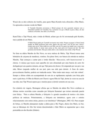 93

Wassá são os dois solteiros da Aurélio, para quem Mayá Korubo teria oferecido a filha Manis.
Iva apresenta a mesma versão de Makë:
                    O Tsamabó [Korubo] envenenou o Bëush porque ele tava querendo namorar com a
                    Darambeté [mulher de Tsamabó]. Era a primeira vez que o Bëush ia para a Base, ele não
                    conhecia os Korubo, não sabia. (Iva Wassá).


Kaná Ëxko e Tëpi Wassá, mãe e irmão de Bëush, acham que ele foi envenenado pelo Korubo,
mas a pedido de um Matis.
                    O Makë Wassá pediu pro Tsamabó envenenar meu irmão. Porque eu peguei a Chawá [atual
                    mulher de Makë professor] para mim, depois não quis mais e dei ela pro meu ‘maxco’
                    [irmão mais novo]. Meu irmão teve um filho com ela. Eu quero me mudar com o meu pai e
                    a minha família, ir morar mais acima no Ituí, mais perto de Cruzeiro do Sul. Nós não
                    gostamos dos Korubo. Meu pai cuidou deles e eles mataram meu irmão. (Tëpi Wassá)

Na festa na aldeia Marubo do Rio Novo, na nova maloca de Mário, Tëpi Wassá tomou uma
bebedeira de caiçuma de mandioca, vomitou. Em pleno forró, nos bancos de entrada na maloca
Marubo, Tëpi começou a cantar para o irmão falecido: ‘Maxcooooo, mibi kuanereeeeemá’ e
chorou. A música que tocava num aparelho de som alimentado por uma bateria de carro foi
desligada por uns quantos minutos, até que Tëpi parou de chorar e foi amparado por seu pai e sua
mãe, Bësso (segunda mulher de seu pai), para sua rede para dormir. A frase do canto,
provavelmente fúnebre, poderia ser traduzida assim: ‘Meu irmão mais moço, você não voltará’.
Sempre a última sílaba era acompanhada do som do ar rapidamente aspirado com força pelo
nariz e pela boca. O filho de Bëush com Chawá é agora filho de Tëpi, dorme às vezes na casa de
sua mãe, mas Tëpi Wassá espera que o menino passe a dormir somente em sua casa.


Em relatório de viagem, Montagner afirma que os Marubo da aldeia Rio Novo creditam as
últimas mortes ocorridas como causadas por feitiçaria Kanamari que teriam enterrado panela
com feitiço. “Para a cultura Marubo, a feitiçaria é a grande causadora de mortes e de cisões
políticas de malocas. Primeiramente, a feitiçaria era intraétnico, agora com o estreito
relacionamento com outras etnias, passou a ser interétnico” (Montagner, 2002: 42). Para escapar
do feitiço, os Marubo planejaram mudar a aldeia para o Rio Negro, abaixo dos Matis, no Ituí,
mas as lideranças do Alto Ituí teriam desestimulado o líder Mário ao argumentar que a área
pretendida era dos Korubo (ibidem).
 