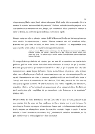 94

Alguns poucos Matis, como Kuini, não acreditam que Bëush tenha sido envenenado, ele teria
morrido de hepatite. Na comunidade Mayoruna de Três Josés, no início da minha pesquisa, havia
conversado com a enfermeira da Base, Magna, que acompanhou Bëush quando este começou a
sentir-se doente, ela contou-me que a saúde dele piorou muito rápido.


Quando contavam sobre o primeiro contato da FUNAI com os Korubo, os Matis mencionavam
outra tentativa de envenenamento, a mesma ‘folha do mato’que teria sido passada no milho.
Baritsika disse que ‘como sou índio, sei destas coisas, não comi não’. Iva Rapa também disse
que os Korubo teriam tentado envenená-los neste primeiro encontro.
                    Agora, o pessoal [Matis] contou também que eles [Korubo] colocaram veneno e os Matis
                    tomaram caiçuma com veneno. Verdade? Não sei. Os Korubo são brabos mesmo, eles
                    ficam com raiva. Eles querem trocar, galinha, banana. Se os Matis não querem, eles ficam
                    brabos. (Baritsika)


Na etnografia feita por Erikson, ele comenta que, nos anos 80, o xamanismo não estaria sendo
praticado, pois os Matis temiam ficar ainda mais vulneráveis às doenças do que já estavam.
Evitavam qualquer atitude que aumentasse seu nível de ‘sho’, já que os que têm mais ‘sho’ são
mais propensos a pegar doença de branco. Mesmo assim, Erikson observa que várias práticas
ainda eram realizadas, como o banho de ervas nos cachorros para que estes ajudassem melhor na
caçada e banho de ervas nos bebês. A tatuagem, ‘principal critério de auto-identificação Matis’ e
‘o traço mais visível da transmissão do ‘sho’ (Erikson, 2002: 186), parou de ser feita entre os
anos que se seguiram o contato. “A terrível prova que foi o contato suspendeu, mas não anulou,
as práticas relativas ao ‘sho’, segundo um esquema que talvez seja característico dos Pano em
geral, conhecidos pela versatilidade de seu xamanismo e dos fenômenos a ele associados”
(ibidem: 187)


Observei Bëshu dar banho de folhas do mato em Dani, filha de Bësso e Txema, para curá-la de
uma doença. Um dia antes, eu fora picada por abelhas e estava com o rosto inchado, ele
aproximou-se de mim, me segurou pelos ombros e chupou onde eu tinha as marcas de picada, os
ferrões estavam na sobrancelha e abaixo do meu olho esquerdo, chupou e cuspiu. A abelha
também é ‘chimu’ (substância vinculada ao sho). Quando nasceu o bebê de Binin Bëshu, ele foi
para o mato buscar as ervas que precisava para sua mulher.
 