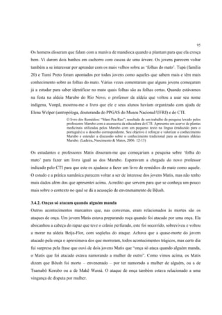 95

Os homens disseram que falam com a maniva de mandioca quando a plantam para que ela cresça
bem. Vi darem dois banhos em cachorro com cascas de uma árvore. Os jovens parecem voltar
também a se interessar por aprender com os mais velhos sobre as ‘folhas do mato’. Tupá (família
20) e Tumi Preto foram apontados por todos jovens como aqueles que sabem mais e têm mais
conhecimento sobre as folhas do mato. Várias vezes comentaram que alguns jovens começaram
já a estudar para saber identificar no mato quais folhas são as folhas certas. Quando estávamos
na festa na aldeia Marubo do Rio Novo, o professor da aldeia que voltou a usar seu nome
indígena, Vonpã, mostrou-me o livro que ele e seus alunos haviam organizado com ajuda de
Elena Welper (antropóloga, doutoranda do PPGAS do Museu Nacional/UFRJ) e do CTI.
                    O livro dos Remédios: “Mani Pea Rao”; resultado de um trabalho de pesquisa levado pelos
                    professores Marubo com a assessoria da educadora do CTI. Apresenta um acervo de plantas
                    medicinais utilizadas pelos Marubo com um pequeno texto na língua (traduzido para o
                    português) e o desenho correspondente. Seu objetivo é reforçar e valorizar o conhecimento
                    Marubo e estender a discussão sobre o conhecimento tradicional para as demais aldeias
                    Marubo. (Ladeira, Nascimento & Matos, 2006: 12-13)


Os estudantes e professores Matis disseram-me que começariam a pesquisa sobre ‘folha do
mato’ para fazer um livro igual ao dos Marubo. Esperavam a chegada do novo professor
indicado pelo CTI para que este os ajudasse a fazer um livro de remédios do mato como aquele.
O estudo e a prática xamãnica parecem voltar a ser de interesse dos jovens Matis, mas não tenho
mais dados além dos que apresentei acima. Acredito que servem para que se conheça um pouco
mais sobre o contexto no qual se dá a acusação de envenenamento de Bëush.

3.4.2. Onças só atacam quando alguém manda
Outros acontecimentos marcantes que, nas conversas, eram relacionados às mortes são os
ataques de onça. Um jovem Matis estava preparando roça quando foi atacado por uma onça. Ela
abocanhou a cabeça do rapaz que teve o crânio perfurado, este foi socorrido, sobreviveu e voltou
a morar na aldeia Beija-Flor, com seqüelas do ataque. Achava que a quase-morte do jovem
atacado pela onça o aproximava dos que morreram, todos acontecimentos trágicos, mas certo dia
fui surpresa pela frase que ouvi de dois jovens Matis que “onça só ataca quando alguém manda,
o Matis que foi atacado estava namorando a mulher de outro”. Como vimos acima, os Matis
dizem que Bëush foi morto – envenenado – por ter namorado a mulher de alguém, ou a de
Tsamabó Korubo ou a de Makë Wassá. O ataque de onça também estava relacionado a uma
vingança de disputa por mulher.
 
